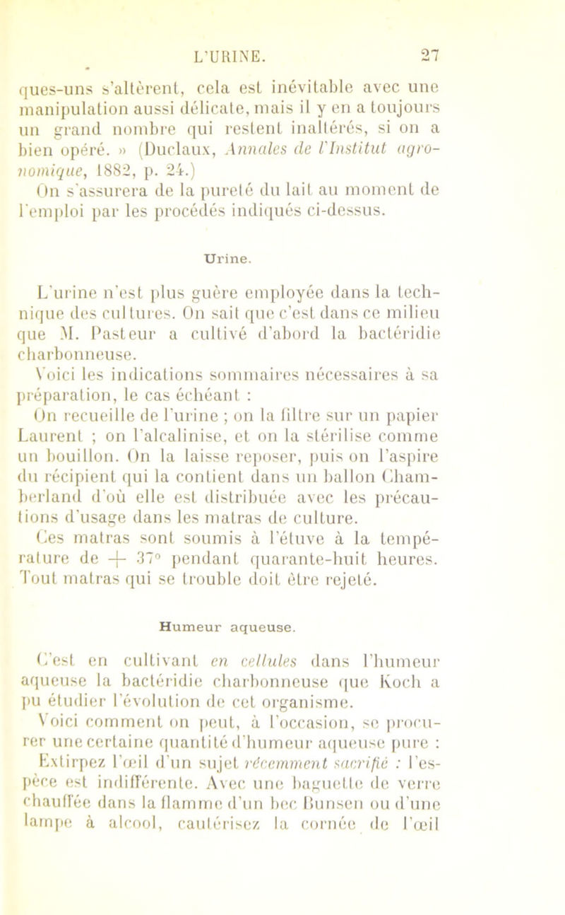 ques-uns s’altèrent, cela est inévitable avec une manipulation aussi délicate, mais il y en a toujours un grand nombre qui restent inaltérés, si on a bien opéré. » (Duclaux, Annales de l'Institut agro- nomique, 1882, p. 24.) On s'assurera de la pureté du lait au moment de l’emploi par les procédés indiqués ci-dessus. Urine. L’urine n’est plus guère employée dans la tech- nique des cul lures. On sait que c’est dans ce milieu que M. Pasteur a cultivé d’abord la bactéridie charbonneuse. Voici les indications sommaires nécessaires à sa préparation, le cas échéant : On recueille de l’urine ; on la filtre sur un papier Laurent ; on l’alcalinise, et on la stérilise comme un bouillon. On la laisse reposer, puis on l’aspire du récipient qui la contient dans un ballon Cham- berland d’où elle est distribuée avec les précau- tions d’usage dans les matras de culture. Ces matras sont soumis à l’étuve à la tempé- rature de -f- 37° pendant quarante-huit heures. Tout matras qui se trouble doit être rejeté. Humeur aqueuse. C’est en cultivant en cellules dans l’humeur aqueuse la bactéridie charbonneuse que Koch a pu étudier l’évolution de cet organisme. Voici comment on peut, à l’occasion, se procu- rer une certaine quantité d’humeur aqueuse pure : Extirpez l’œil d’un sujet récemment sacrifie : l’es- pèce est indifférente. Avec une baguette de verre chauffée dans la flamme d’un bec Bunsen ou d’une lampe à alcool, cautérisez la cornée de l’œil