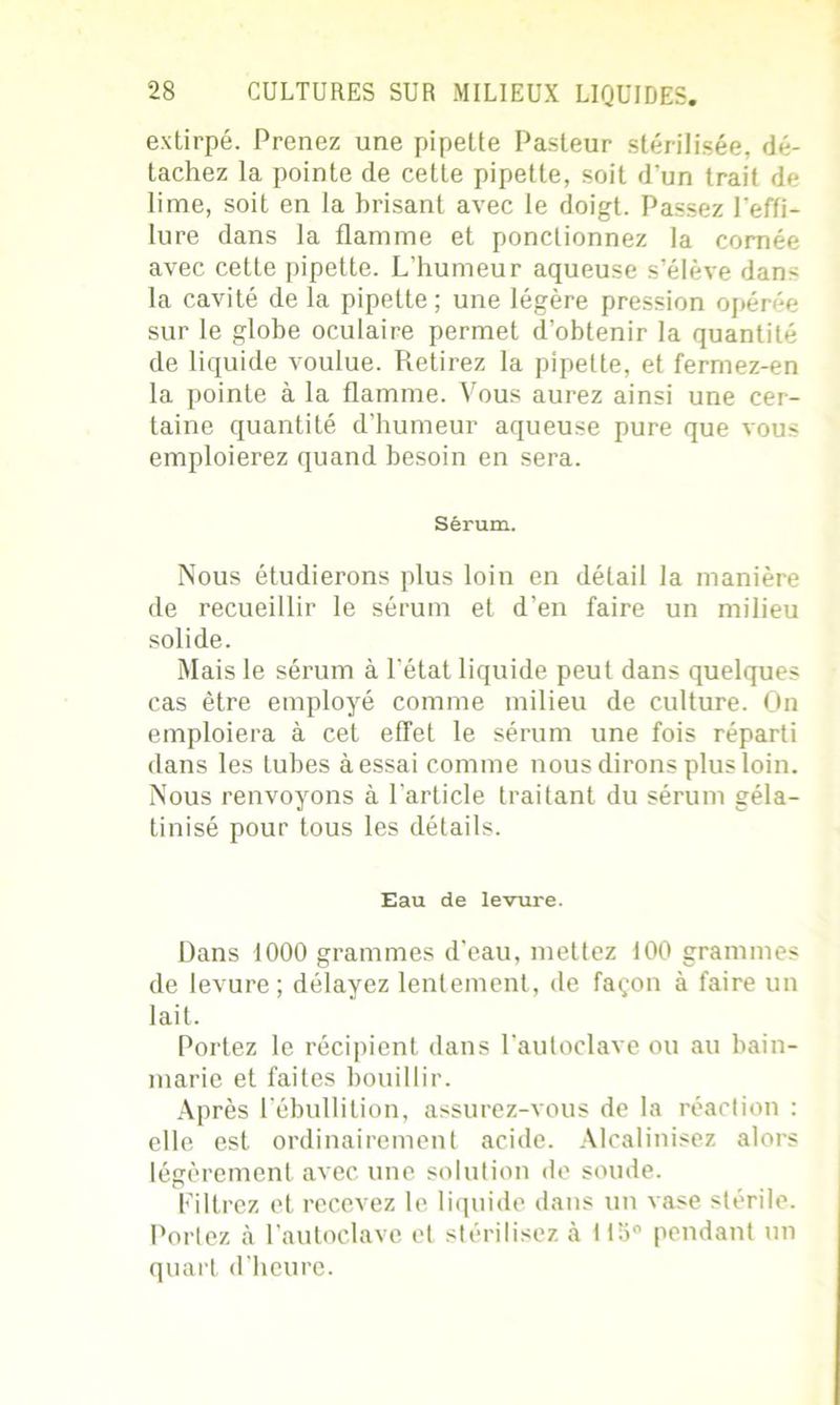 extirpé. Prenez une pipette Pasteur stérilisée, dé- tachez la pointe de cette pipette, soit d'un trait de lime, soit en la brisant avec le doigt. Passez l'effi- lure dans la flamme et ponctionnez la cornée avec cette pipette. L’humeur aqueuse s’élève dan- la cavité de la pipette; une légère pression opérée sur le globe oculaire permet d’obtenir la quantité de liquide voulue. Retirez la pipette, et fermez-en la pointe à la flamme. Vous aurez ainsi une cer- taine quantité d’humeur aqueuse pure que vous emploierez quand besoin en sera. Sérum. Nous étudierons plus loin en détail la manière de recueillir le sérum et d’en faire un milieu solide. Mais le sérum à l’état liquide peut dans quelques cas être employé comme milieu de culture. On emploiera à cet effet le sérum une fois réparti dans les tubes à essai comme nous dirons plus loin. Nous renvoyons à l’article traitant du sérum géla- tinisé pour tous les détails. Eau de levure. Dans 1000 grammes d’eau, mettez 100 grammes de levure; délayez lentement, de façon à faire un lait. Portez le récipient dans l'autoclave ou au bain- marie et faites bouillir. Après l’ébullition, assurez-vous de la réaction : elle est ordinairement acide. Alcalinisez alors légèrement avec une solution de soude. Filtrez et recevez le liquide dans un vase stérile. Portez à l’autoclave et stérilisez à ll:i° pendant un quart d’heure.