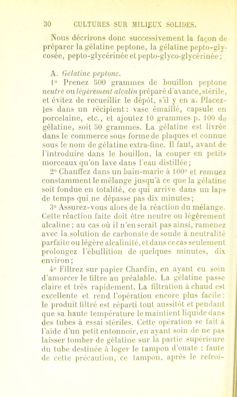 Nous décrirons donc successivement la façon de préparer la gélatine peplone, la gélatine pepto-gly- cosée, peplo-glycérinée et pepto-glyco-glvcérinée ; A. Gélatine peplone. 1° Prenez 500 grammes de bouillon peplone neutre ou légèrement alcalin préparé d'avance, stérile, et évitez de recueillir le dépôt, s'il y en a. Placez- les dans un récipient : vase émaillé, capsule en porcelaine, etc., et ajoutez 10 grammes p. 100 de gélatine, soit 50 grammes. La gélatine est livrée dans le commerce sous forme de plaques et connue sous le nom de gélatine extra-ûne. Il faut, avant de l’introduire dans le bouillon, la couper en petits morceaux qu’on lave dans Peau distillée; 2° Chauffez dans un bain-marie à 100° et remuez constamment le mélange jusqu’à ce que la gélatine soit fondue en totalité, ce qui arrive dans un laps de temps qui ne dépasse pas dix minutes; 3° Assurez-vous alors de la réaction du mélange. Cette réaction faite doit être neutre ou légèrement alcaline ; au cas où il n’en serait pas ainsi, ramenez avec la solution de carbonate de soude à neutralité parfaite ou légère alcalinité, et dans ce cas seulement prolongez l’ébullition de quelques minutes, dix environ; 4° Filtrez sur papier Chardin, en ayant eu soin d’amorcer le filtre au préalable. La gélatine passe claire et 1res rapidement. La filtration à chaud est excellente et rend l’opération encore plus facile: le produit filtré est réparti tout aussitôt et pendant que sa haute température le maintient liquide dans des tubes à essai stériles. Cette opération se fait à l’aide d’un petit entonnoir, en ayant soin de ne pas laisser tomber de gélatine sur la partie supérieure du tube destinée à loger le tampon d ouate : faute de cette précaution, ce tampon, après le refroi-