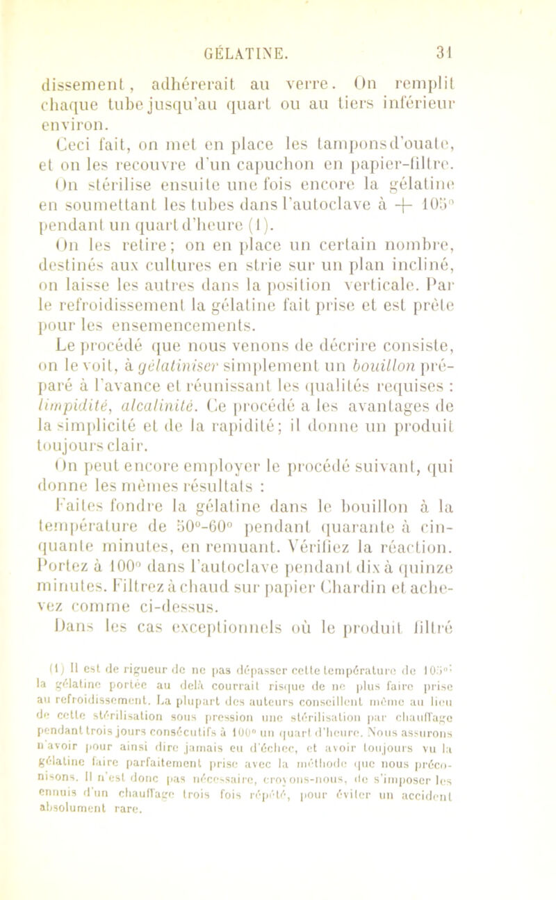 dissement, adhérerait au verre. On remplit chaque tube jusqu’au quart ou au tiers inférieur environ. Ceci l'ait, on met en place les tampons d’ouate, et on les recouvre d’un capuchon en papier-filtre. On stérilise ensuite une fois encore la gélatine en soumettant les tubes dans l’autoclave à -f- 105° pendant un quart d’heure (1). On les retire; on en place un certain nombre, destinés aux cultures en strie sur un plan incliné, on laisse les autres dans la position verticale. Par le refroidissement la gélatine fait prise et est prête pour les ensemencements. Le procédé que nous venons de décrire consiste, on le voit, kgélatiniser simplement un bouillon pré- paré à l’avance et réunissant les qualités requises : limpidité, alcalinité. Ce procédé a les avantages de la simplicité et de la rapidité; il donne un produit toujours clair. On peut encore employer le procédé suivant, qui donne les mêmes résultats : Faites fondre la gélatine dans le bouillon à la température de a0°-60° pendant quarante à cin- quante minutes, en remuant. Vérifiez la réaction. Portez à 100° dans l’autoclave pendant dix à quinze minutes. Filtrezàchaud sur papier Chardin et ache- vez comme ci-dessus. Dans les cas exceptionnels où le produit filtré (1) U est de rigueur de ne pas dépasser cette température de 105°’ la gélatine portée au delà courrait risque de ne plus faire prise au refroidissement. La plupart des auteurs conseillent môme au lieu de cette stérilisation sous pression une stérilisation par chauffage pendant trois jours consécutifs à 100” un quart d’heure. Nous assurons u avoir pour ainsi dire jamais eu d’échec, et avoir toujours vu la gélatine faire parfaitement prise avec la méthode que nous préco- nisons. Il n est donc pas nécessaire, croyons-nous, de s’imposer les ennuis d un chauffage trois fois répété, pour éviter un accident absolument rare.