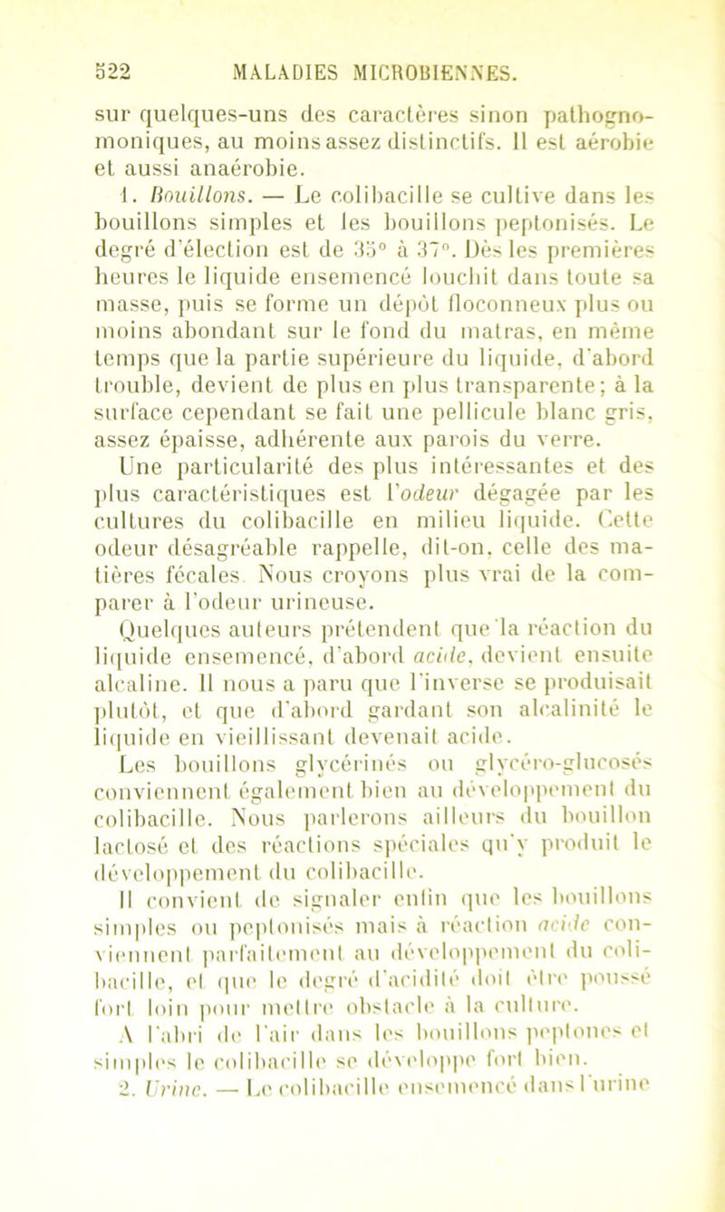 sur quelques-uns des caractères sinon pathogno- moniques, au moins assez distinctifs. 11 est aérobie et aussi anaérobie. 1. Bouillons. — Le colibacille se cultive dans les bouillons simples et les bouillons peptonisés. Le degré d’élection est de 33° à 37°. Dès les premières heures le liquide ensemencé louchit dans toute sa masse, puis se forme un dépôt floconneux plus ou moins abondant sur le fond du matras, en même temps que la partie supérieure du liquide, d'abord trouble, devient de plus en plus transparente; à la surface cependant se fait une pellicule blanc gris, assez épaisse, adhérente aux parois du verre. Une particularité des plus intéressantes et des plus caractéristiques est l'odeur dégagée par les cultures du colibacille en milieu liquide. Cette odeur désagréable rappelle, dit-on. celle des ma- tières fécales. Nous croyons plus vrai de la com- parer à l’odeur urineuse. Quelques auteurs prétendent que la réaction du liquide ensemencé, d’abord acide, devient ensuite alcaline. 11 nous a paru que l'inverse se produisait plutôt, et que d'abord gardant son alcalinité le liquide en vieillissant devenait acide. Les bouillons glycérines ou glvcéro-glucoses conviennent également bien au développement du colibacille. Nous parlerons ailleurs du bouillon laclosé el des réactions spéciales qu'y produit le développement du colibacille. Il convient de signaler enlin que les bouillons simples ou peptonisés mais à réaction aride con- viennent parfaitement au développement du coli- bacille, et que le degré d acidité doit être poussé fort loin pour mettre obstacle à la culture. A l'abri de l'air dans les bouillons peptones et simples le colibacille se développe fort bien. 2. Urine. — Le colibacille ensemencé dans l'urine