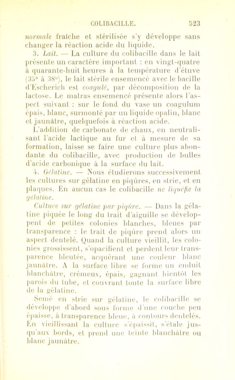 normale fraîche et stérilisée s’y développe sans changer la réaction acide du liquide. 3. Lait. — La culture du colibacille dans le lait présente un caractère important : en vingt-quatre à quarante-huit heures à la température d’étuve (33° à 38°), le lail stérile ensemencé avec le bacille d'Escherich est coagulé, par décomposition de la lactose. Le matras ensemencé présente alors l’as- pecl suivant : sur le fond du vase un coagulum épais, blanc, surmonté par un liquide opalin, blanc et jaunâtre, quelquefois à réaction acide. L'addition de carbonate de chaux, en neutrali- sant l’acide lactique au fur et à mesure de sa formation, laisse se faire une culture plus abon- dante du colibacille, avec production de bulles d’acide carbonique à la surface «lu lait. 4. Gélatine. — Nous étudierons successivement les cultures sur gélatine en piqûres, en strie, et en plaques. En aucun cas le colibacille ne liquéfie la gélatine. Culture sur gélatine par piqûre. — Dans la géla- tine piquée le long du trait d’aiguille se dévelop- pent de petites colonies blanches, bleues par transparence : le trait de piqûre prend alors un aspect dentelé. Quand la culture vieillit, les colo- nies grossissent, s’opacifient et perdent leur trans- parence bleutée, acquérant, une couleur blanc jaunâtre. A la surface libre se forme un enduit blanchâtre, crémeux, épais, gagnant bientôt les parois du tube, et couvrant toute la surface libre de la gélatine. Semé en strie sur gélatine, le colibacille se développe d’abord sous forme d'une couche peu épaisse, à transparence bleue, à contours dentelés. En vieillissant la culture s'épaissit, s’étale jus- qu'aux bords, et prend une teinte blanchâtre ou blanc jaunâtre.