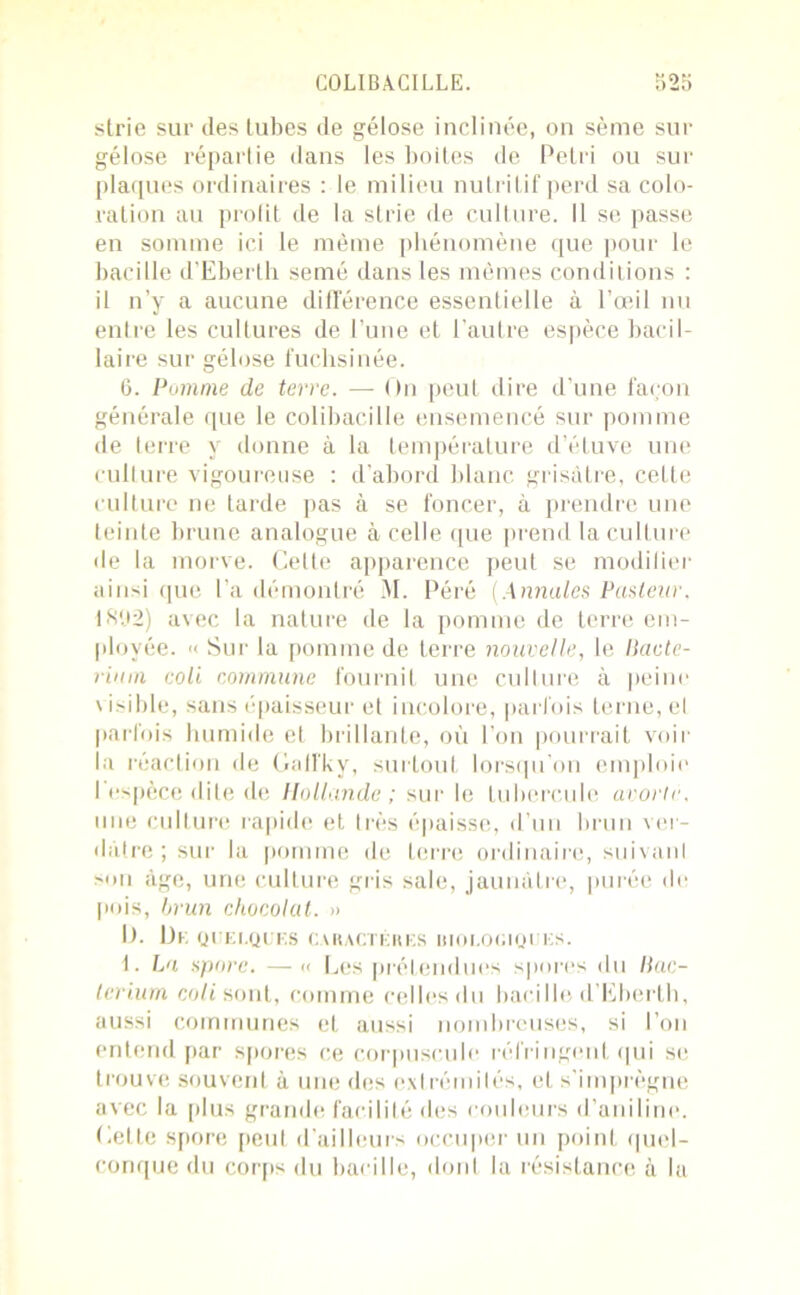 strie sur des tubes de gélose inclinée, on sème sur gélose répartie dans les boites de Pétri ou sur plaques ordinaires : le milieu nutritif perd sa colo- ration au profit de la strie de culture. Il se passe en somme ici le même phénomène que pour le bacille d'Eberth semé dans les mêmes conditions : il n’y a aucune différence essentielle à l’œil nu entre les cultures de l’une et l’autre espèce bacil- laire sur gélose fuchsinée. 6. Pomme de terre. — On peut dire d’une façon générale que le colibacille ensemencé sur pomme de terre y donne à la température d’éluve une culture vigoureuse : d’abord blanc grisâtre, cette culture ne tarde pas à se foncer, à prendre une teinte brune analogue à celle que prend la culture de la morve. Celle apparence peut se modifier ainsi que l’a démontré 31. Péré (Annules Pasteur. 18P2) avec la nature de la pomme de terre em- ployée. >< Sur la pomme de terre nouvelle, le Ikictc- rium coli commune fournit une culture à peine visible, sans épaisseur et incolore, parfois terne, el parfois humide et brillante, où l’on pourrait voir la réaction de Galfky, surtout lorsqu’on emploie I espèce dite de Ilotimide ; sur le tubercule avorte. une culture rapide et Irès épaisse, d’un brun ver- dâtre ; sur la pomme de terre ordinaire, suivant son âge, une culture gris sale, jaunâtre, purée de [mis, brun chocolat. » II. Dr, QUELQUES CARACTÈRES BIOLOGIQUES. 1. La spore. — « Les prétendues spores du llac- terium coli sont, comme celles du bacille d’Eberth, aussi communes et aussi nombreuses, si l’on entend par spores ce corpuscule réfringent qui se trouve souvent à une des extrémités, et s’imprègne avec la plus grande facilité des couleurs d’aniline. Cette spore peut d’ailleurs occuper un point quel- conque du corps du bacille, dont la résistance à la