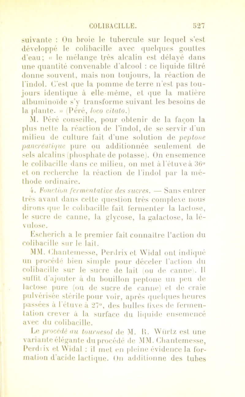 suivante : On broie le tubercule sur lequel s’est développé le colibacille avec quelques gouttes d'eau; « le mélange très alcalin est délayé dans une quantité convenable d'alcool : ce liquide filtré donne souvent, mais non toujours, la réaction de l'indol. C'est (pie la pomme de terre n’est pas tou- jours identique à elle-même, et que la matière albuminoïde s’y transforme suivant les besoins de la plante. » (Péré, loco cilalo.) M. Péré conseille, pour obtenir de la façon la plus nette la réaction de l’indol, de se servir d'un milieu de culture fait d’une solution de peptone pancréatique pure ou additionnée seulement de sels alcalins (phosphate de potasse). On ensemence le colibacille dans ce milieu, on met à l’étuve à 36ü et on recherche la réaction de l’indol par la mé- thode ordinaire. 4. Fonction fermentative des sucres. — Sans entrer très avant dans cette question très complexe nous dirons que le colibacille fait fermenter la lactose, le sucre de canne, la glycose, la galactose, la lé- vulose. Eschcrich a le premier fait connaître l’action du colibacille sur le lait. MM. PhariLemesse, Perdrix et Widal ont indiqué un procédé bien simple pour déceler l’action du colibacille sur le sucre de luit (ou de canne). Il -sullit d ajouter à du bouillon peptone un peu de lactose pure (ou de sucre de canne) et de craie pulvérisée stérile pour voir, après quelques heures passées à 1 étuve à 27°, des bulles fixes de fermen- tation crever à la surface du liquide ensemencé avec du colibacille. Le, procédé au tournesol de M. I!. Würtz est une variante élégante du procédé de MM. (ihanlemcsse, Perdiix et Widal : il met en pleine évidence la for- mation d’acide lactique. On additionne des tubes