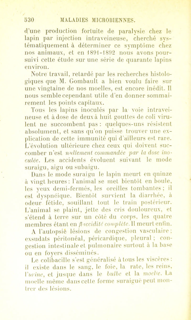 d’une producLion fortuite de paralysie chez le lapin par injection intraveineuse, cherché sys- tématiquement à déterminer ce symptôme chez nos animaux, et en 1891-1892 nous avons pour- suivi cette étude sur une série de quarante lapins environ. Notre travail, retardé par les recherches histolo- giques que M. Gombault a bien voulu faire sur une vingtaine de nos moelles, est encore inédit. Il nous semble cependant utile d’en donner sommai- rement les points capitaux. Tous les lapins inoculés par la voie intravei- neuse et à dose de deux à huit gouttes de coli viru- lent ne succombent pas : quelques-uns résistent absolument, et sans qu’on puisse trouver une ex- plication de cette immunité qui d'ailleurs est rare. L’évolution ultérieure chez ceux qui doivent suc- comber n’est nullement commandée par la dose ino- culée. Les accidents évoluent suivant le mode suraigu, aigu ou subaigu. Dans le mode suraigu le lapin meurt en quinze à vingt heures : l’animal se met bientôt en boule, les yeux demi-fermés, les oreilles tombantes; il est dyspnéique. Bientôt survient la diarrhée, à odeur fétide, souillant tout le train postérieur. L’animal se plaint, jette des cris douloureux, et s’étend à terre sur un côté du corps, les quatre membres étant en flaccidité complète. 11 meurt enfin. A l’autopsié lésions de congestion vasculaire : exsudais péritonéal, péricardique, pleural ; con- gestion intestinale et pulmonaire surtout à la hase ou en foyers disséminés. Le colibacille s'est généralisé à tous les viscères : il existe dans le sang, le foie, la rate, les reins, \'urine, et jusque dans le bulbe et la moehe. La moelle même dans cette forme suraiguë peut mon- I rer des lésions.