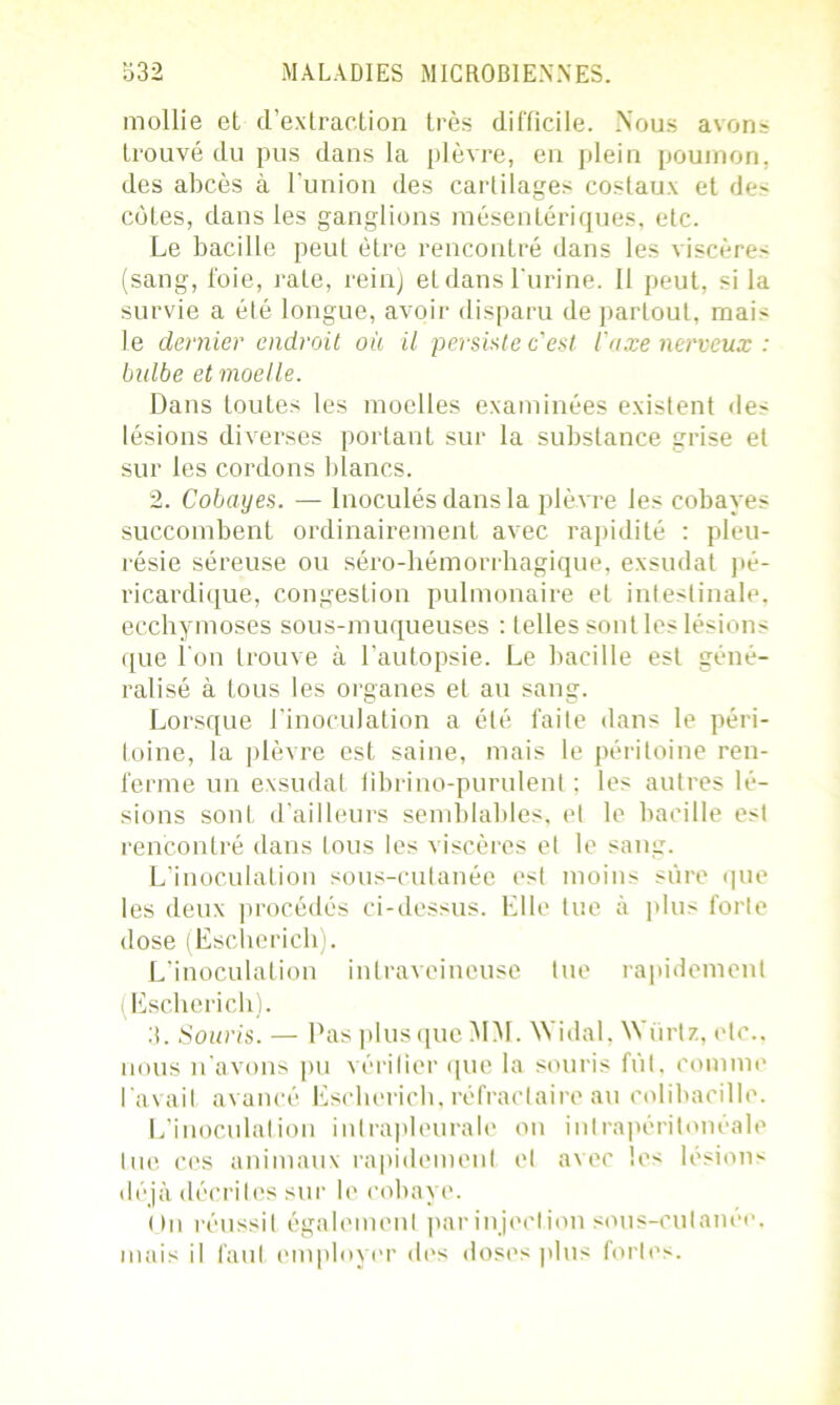 mollie et d’extraction très difficile. Nous avons trouvé du pus dans la plèvre, en plein poumon, des abcès à l'union des cartilages costaux et des côtes, dans les ganglions mésentériques, etc. Le bacille peut être rencontré dans les viscère> (sang, foie, rate, rein) etdansl'urine. Il peut, si la survie a été longue, avoir disparu de parLout, mais le dernier endroit où il persiste c'est l'axe nerveux : bidbe et moelle. Dans toutes les moelles examinées existent des lésions diverses portant sur la substance grise et sur les cordons blancs. 2. Cobayes. — Inoculés dans la plèvre les cobayes succombent ordinairement avec rapidité : pleu- résie séreuse ou séro-hémorrhagique, exsudât pé- ricardique, congestion pulmonaire et intestinale, ecchymoses sous-muqueuses : telles sont les lésions que l’on trouve à l’autopsie. Le bacille est géné- ralisé à tous les organes et au sang. Lorsque l’inoculation a été faite dans le péri- toine, la plèvre est saine, mais le péritoine ren- ferme un exsudât übrino-purulenl ; les autres lé- sions sont d’ailleurs semblables, et le bacille est rencontré dans tous les viscères et le sang. L’inoculation sous-cutanée est moins sure que les deux procédés ci-dessus. Elle tue à plus forte dose (Escherich). L’inoculation intraveineuse tue rapidement (Escherich). 3. Souris. — Pas plus que MM. W'idal, Würtz, etc., nous n’avons pu vérifier que la souris fut, comme l'avait avancé Escherich, réfractaire au colibacille. L’inoculation intrapleurale on intrapéritonéale lue ces animaux rapidement et avec les lésions déjà décrites sur le cobaye. (Jn réussit également parinjection sous-cutanee. mais il faut employer des doses plus fortes.