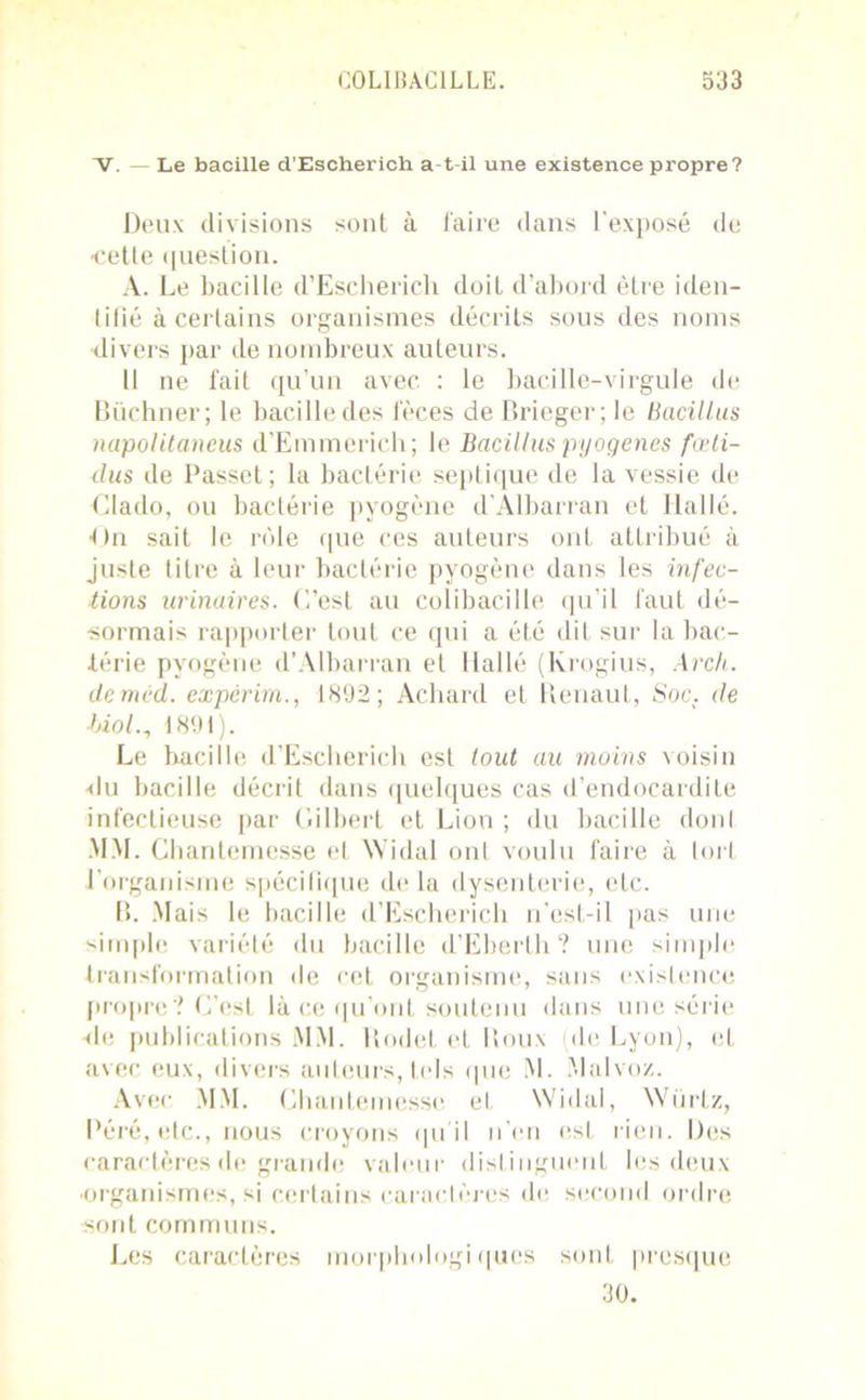 V. Le bacille d’Escherich a-t-il une existence propre? Deux divisions sont à faire dans l'exposé de ■cette question. A. Le bacille d’Escherich doiL d’abord être iden- tifié à certains organismes décrits sous des noms divers par de nombreux auteurs. Il ne fait qu’un avec : le bacille-virgule de Büchner; le bacille des fèces de Brieger; le Bacillus napolitaneus d’Emmerich; le Bacillus pyogenes fœli- dus de Passct; la bactérie septique de la vessie de dlado, ou bactérie pyogène d’Albarran et Ilallé. On sait le rôle que ces auteurs ont attribué à juste titre à leur bactérie pyogène dans les infec- tions urinaires. C’est au colibacille qu’il faut dé- sormais rapporter tout ce qui a été dit sur la bac- térie pyogène d’Albarran et Ilallé (Krogius, Arch. deméd. expérim., 1892; Achard et Renaut, Soc. de hiol.n 1891). Le hacille d’Escherich est tout au moins voisin -du bacille décrit dans quelques cas d’endocardite infectieuse par Gilbert et Lion ; du bacille dont MM. Chantemesse et Widal ont voulu faire à tort l’organisme spécifique de la dysenterie, etc. B. Mais le bacille d’Escherich n’est-il pas une simple variété du bacille d’Eberth? une simple transformation île rot organisme, sans existence propre? C’est là ce qu’ont soutenu dans une série -de publications MM. Rodel et Roux de Lyon), et avec eux, divers auteurs, tels que M. Malvoz. Avec MM. Chantemesse et, Widal, Würlz, Péré, etc., nous croyons qu'il n’en est rien. Des caractères de grande valeur distinguent les deux •organismes, si certains caractères de second ordre sont communs. Les caractères morphologiques sont presque 30.