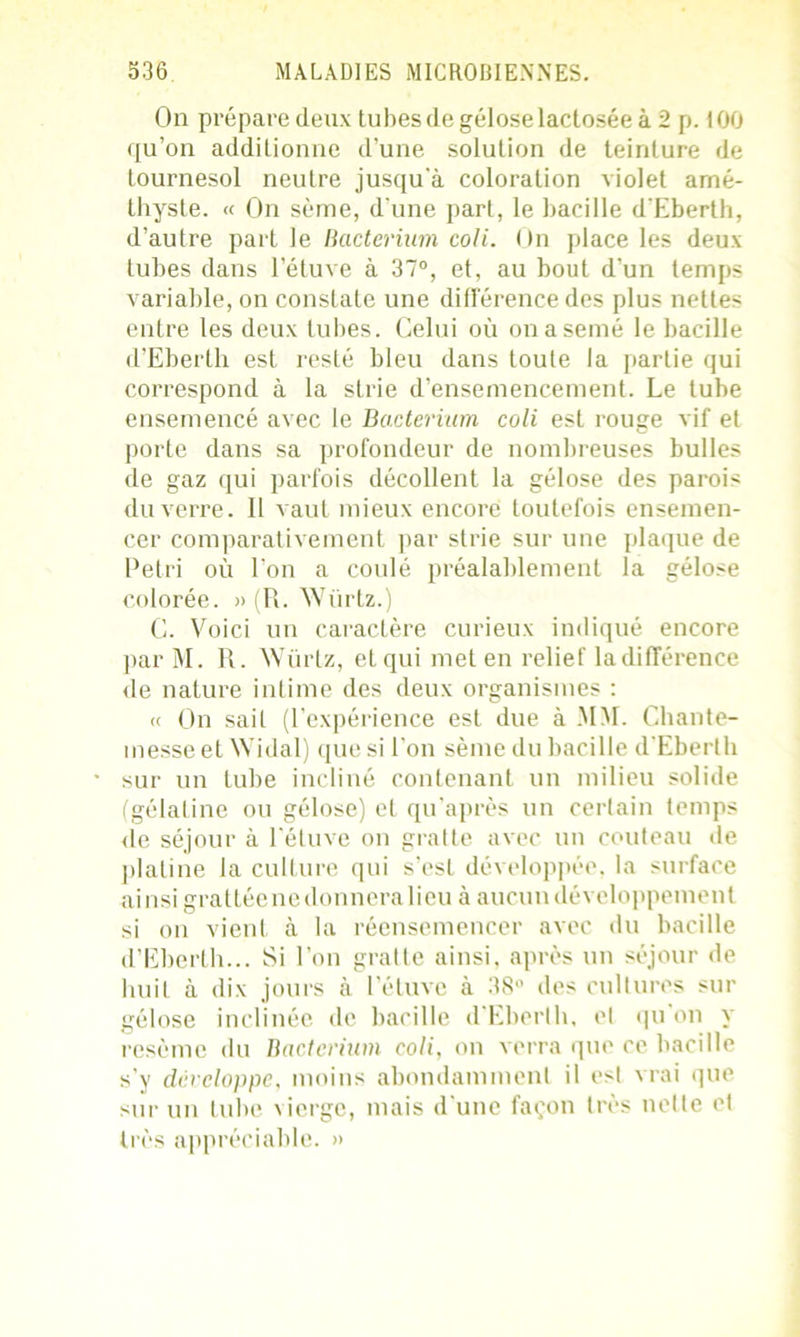 On prépare deux tubesdegéloselactoséeà2 p. 100 qu’on additionne d’une solution de teinture de tournesol neutre jusqu'à coloration violet amé- thyste. « On sème, d une parL, le bacille d'Eberth, d’autre part le Bacterium coli. On place les deux tubes dans l’étuve à 37°, et, au bout d’un temps variable, on constate une différence des plus nettes entre les deux tubes. Celui où on a semé le bacille d’Eberth est resté bleu dans toute la partie qui correspond à la strie d’ensemencement. Le tube ensemencé avec le Bacterium coli est rouge vif et porte dans sa profondeur de nombreuses bulles de gaz qui parfois décollent la gélose des parois du verre. Il vaut mieux encore toutefois ensemen- cer comparativement par strie sur une plaque de Pétri où l’on a coulé préalablement la gélose colorée. » (P>. Würtz.) C. Voici un caractère curieux indiqué encore par M. R. Würtz, et qui met en relief la différence de nature intime des deux organismes : « On sait (l’expérience est due à MM. Chante- messe et Widal) que si l'on sème du bacille d’Eberth sur un tube incliné contenant un milieu solide (gélatine ou gélose) et qu’après un certain temps de séjour à l’étuve on gratte avec un couteau de platine la culture qui s’est développée, la surface ainsi grattée ne donnera lieu à aucun développement si on vient à la réensemencer avec du bacille d’Eberth... Si l’on gratte ainsi, après un séjour de huit à dix jours à l’étuve à 38° des cultures sur gélose inclinée de bacille d’Eberth, et qu on y resème du Bacterium coli, on verra que ce bacille s’y développe, moins abondamment il est vrai que sur un tube \ierge, mais d’une façon très nette et très appréciable. »