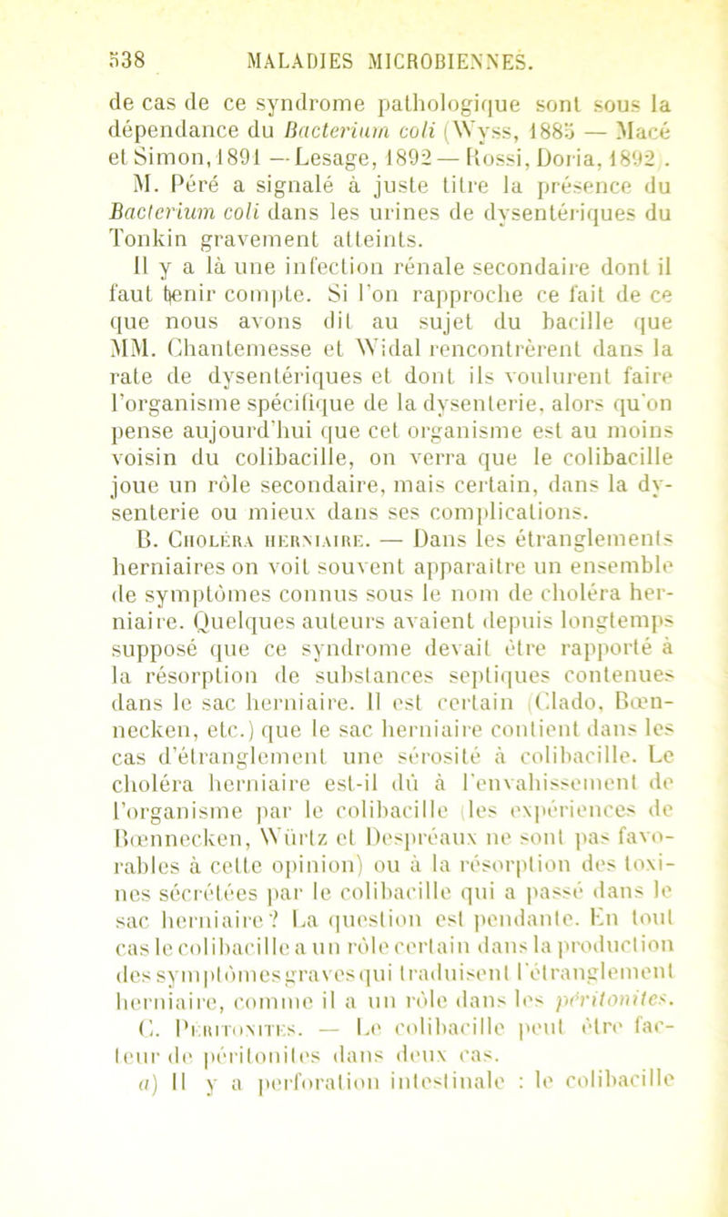 de cas de ce syndrome pathologique sont sous la dépendance du Bacterium coli (Wyss, 1883 — Macé et Simon, 1891 —Lesage, 1892 — Rossi, Doria, 1892 . M. Péré a signalé à juste titre la présence du Bacterium coli dans les urines de dysentériques du Tonkin gravement atteints. il y a là une infection rénale secondaire dont il faut tenir compte. Si l'on rapproche ce fait de ce que nous avons dit au sujet du bacille que MM. Chantemesse et Widal rencontrèrent dan- la rate de dysentériques et dont ils voulurent faire l’organisme spécifique de la dysenterie, alors qu'on pense aujourd’hui que cet organisme est au moins voisin du colibacille, on verra que le colibacille joue un rôle secondaire, mais certain, dans la dy- senterie ou mieux dans ses complications. B. Choléra herniaire. — Dans les étranglements herniaires on voit souvent apparaître un ensemble de symptômes connus sous le nom de choléra her- niaire. Quelques auteurs avaient depuis longtemps supposé que ce syndrome devait être rapporté à la résorption de substances septiques contenues dans le sac herniaire. 11 est certain (Clado, Bœn- necken, etc.) que le sac herniaire contient dans les cas d’étranglement une sérosité à colibacille. Le choléra herniaire est-il dû à l'envahissement de l’organisme par le colibacille les expériences de Bœnnecken, Würtz et Despréaux ne sont pas favo- rables à cette opinion) ou à la résorption des toxi- nes sécrétées par le colibacille qui a passé dans le sac herniaire? La question est pendante. En tout cas le colibacille a un rôle certain dans la production des symptômesgravesqui traduisent I étranglement herniaire, comme il a un rôle dans les péritonites. G. Péritonites. — Le colibacille peut être fac- teur de péritonites dans deux cas. a) Il y a perforation intestinale : le colibacille