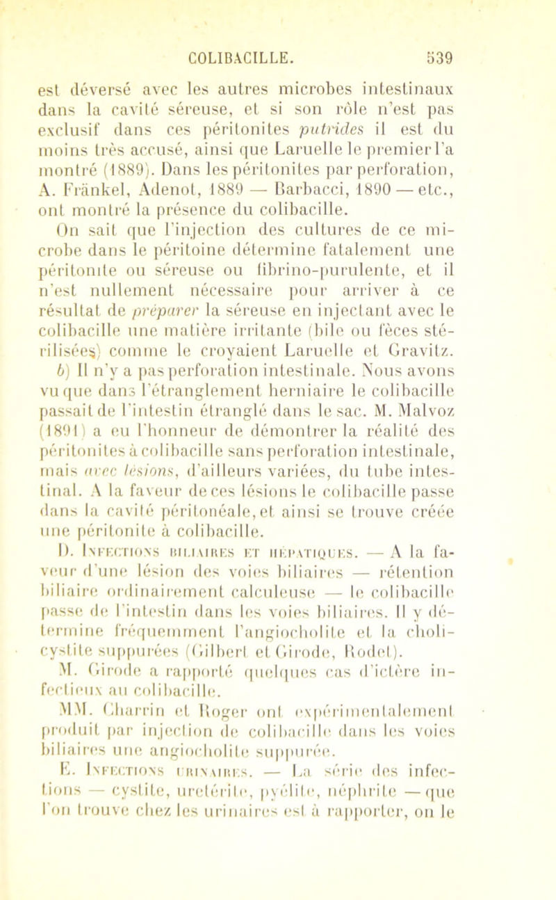 est déversé avec les autres microbes intestinaux dans la cavité séreuse, et si son rôle n’est pas exclusif dans ces péritonites putrides il est du moins très accusé, ainsi que Laruelle le premier l’a montré (1889). Dans les péritonites par perforation, A. Frankel, Adenot, 1889 — Barbacci, 1890 — etc., ont montré la présence du colibacille. On sait que l’injection des cultures de ce mi- crobe dans le péritoine détermine fatalement une péritonite ou séreuse ou fibrino-purulente, et il n’est nullement nécessaire pour arriver à ce résultat de préparer la séreuse en injectant avec le colibacille une matière irritante (bile ou fèces sté- rilisées) comme le croyaient Laruelle et Gravitz. 6) Il n’y a pas perforation intestinale. Nous avons vu que dans l’étranglement herniaire le colibacille passait de l’intestin étranglé dans le sac. M. Malvoz (1891) a eu l'honneur de démontrer la réalité des péritonites à colibacille sans perforat ion intestinale, mais m ec lésions, d’ailleurs variées, du tube intes- tinal. A la faveur deces lésions le colibacille passe dans la cavité péritonéale,et ainsi se trouve créée une péritonite à colibacille. I). Infections biliaires et hépatiques. — A la fa- veur d’une lésion des voies biliaires — rétention biliaire ordinairement calculeuse — le colibacille passe de l’intestin dans les voies biliaires. Il y dé- termine fréquemment l’angiocholite et la choli- cystite suppurées (Gilbert etGirode, Itodet). M. Girode a rapporté quelques cas d’ictère in- fectieux au colibacille. MM. Gharrin et Roger ont oxpérimenialemenl produit par injection de colibacille dans les voies biliaires une angiocholite suppurée. E. Infections crin aires. — La série des infec- tions — cystite, uretérite, pyélite, néphrite —que l’on trouve chez les urinaires est à rapporter, on le