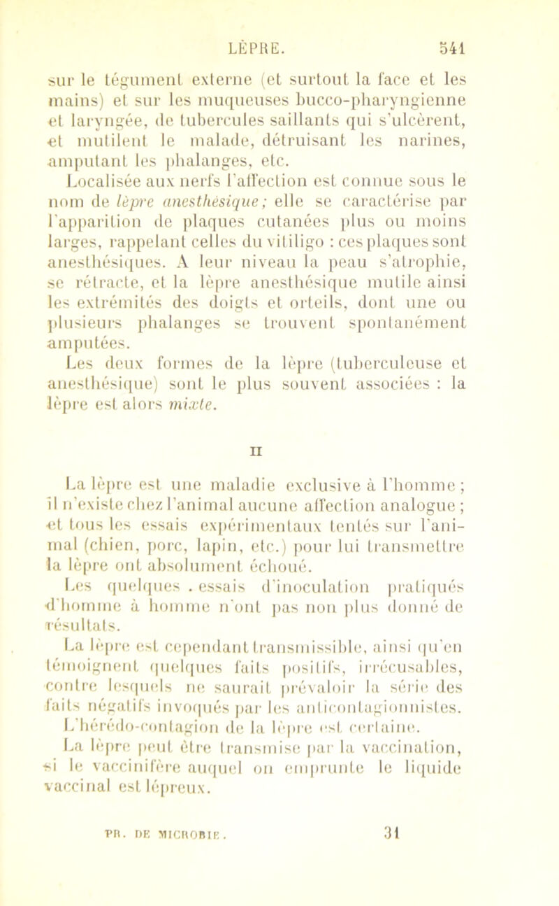 sur le tégument externe (et surtout la face et les mains) et sur les muqueuses bucco-pharyngienne et laryngée, de tubercules saillants qui s’ulcèrent, et mutilent le malade, détruisant les narines, amputant les phalanges, etc. Localisée aux nerfs l’affection est connue sous le nom de lèpre anesthésique ; elle se caractérise par l'apparition de plaques cutanées plus ou moins larges, rappelant celles du vitiligo : ces plaques sont anesthésiques. A leur niveau la peau s’atrophie, se rétracte, et la lèpre anesthésique mutile ainsi les extrémités des doigts et orteils, dont une ou plusieurs phalanges se trouvent spontanément amputées. Les deux formes de la lèpre (tuberculeuse et anesthésique) sont le plus souvent associées : la lèpre est alors mixte. ii La lèpre est une maladie exclusive à l’homme ; il n’existe chez l’animal aucune affection analogue ; •et tous les essais expérimentaux tentés sur rani- mai (chien, porc, lapin, etc.) pour lui transmettre la lèpre ont absolument échoué. Les quelques . essais d’inoculation pratiqués d’homme à homme n'ont pas non plus donné de résultats. La lèpre est cependant transmissible, ainsi qu’en témoignent quelques faits positifs, irrécusables, contre lesquels ne saurait prévaloir la série des faits négatifs invoqués par les anticontagionnistes. L’hérédo-contagion de la lèpre est certaine. La lèpre peut être transmise par la vaccination, si le vaccinifère auquel on emprunte le liquide vaccinal est lépreux. rn. DE MICROBIK. 31