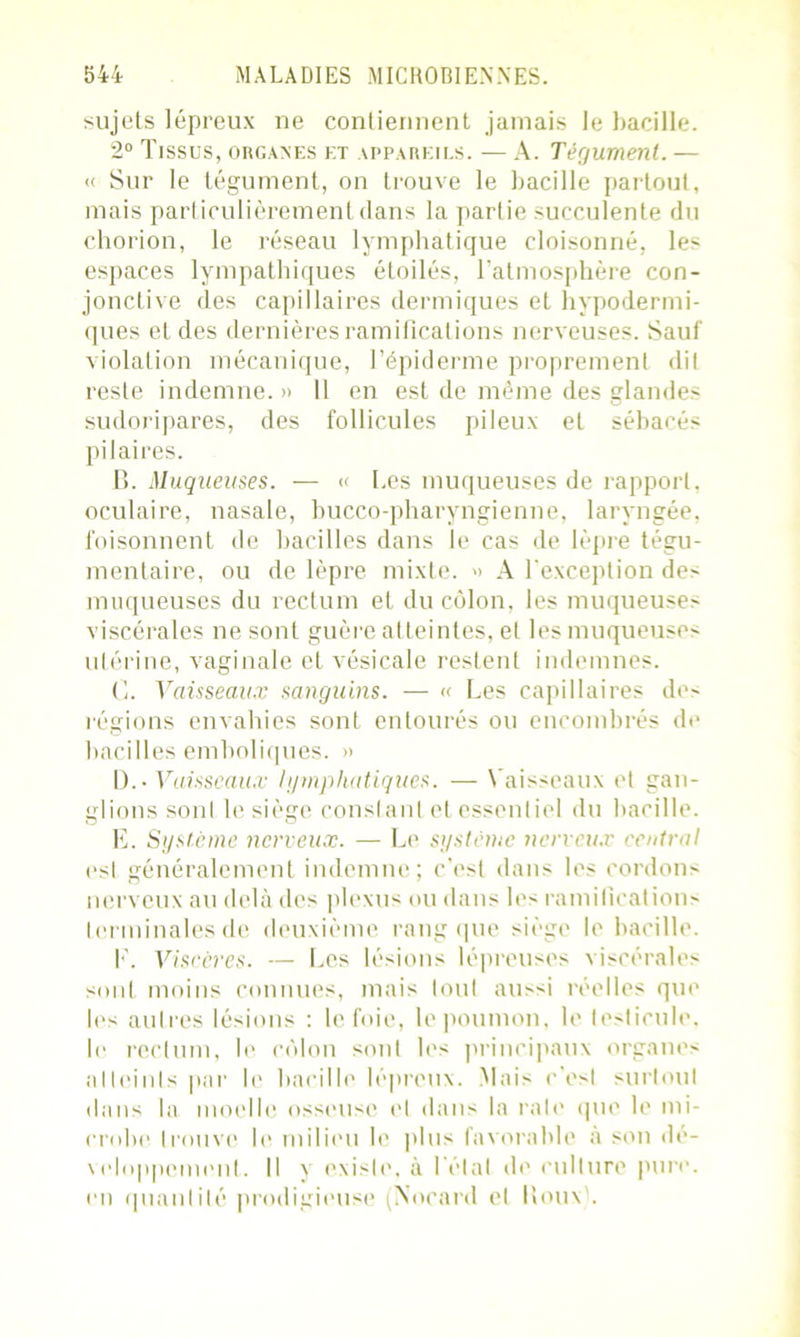 sujets lépreux ne contiennent jamais le bacille. 2° Tissus, organes et appareils. — A. Tégument. — « Sur le tégument, on trouve le bacille partout, mais particulièrement dans la partie succulente du chorion, le réseau lymphatique cloisonné, les espaces lympathiques étoilés, l’atmosphère con- jonctive des capillaires dermiques et hypodermi- ques et des dernières ramifications nerveuses. Sauf violation mécanique, l’épiderme proprement dit reste indemne. » 11 en est de même des glandes sudoripares, des follicules pileux et sébacés pilaires. B. Muqueuses. — « Les muqueuses de rapport, oculaire, nasale, bucco-pharyngienne, laryngée, foisonnent de bacilles dans le cas de lèpre tégu- mentaire, ou de lèpre mixte. » A l’exception des muqueuses du rectum et du côlon, les muqueuses viscérales ne sont guère atteintes, et les muqueuses utérine, vaginale et vésicale restent indemnes. C. Vaisseaux sanguins. — « Les capillaires des régions envahies sont entourés ou encombrés de bacilles emboliques. » ü.• Vaisseaux lymphatiques. — Vaisseaux et gan- glions sonl le siège constant et essentiel du bacille. E. Système nerveux. — Le système nerveux central est généralement indemne; c’est dans les cordons nerveux au delà des plexus ou dans les ramifications terminales de deuxième rang que siège le bacille. E. Viscères. — Les lésions lépreuses viscérales sont moins connues, mais loul aussi réelles que les autres lésions : le foie, le poumon, le testicule, le rectum, le côlon sont les principaux organes alleinls par le bacille lépreux. Mais c’est surtout dans la moelle osseuse el dans la raie que le mi- crobe trouve le milieu le plus favorable à son dé- veloppement. Il y existe, à l’état de culture pure, en quantilé prodigieuse Nocard el Houx .