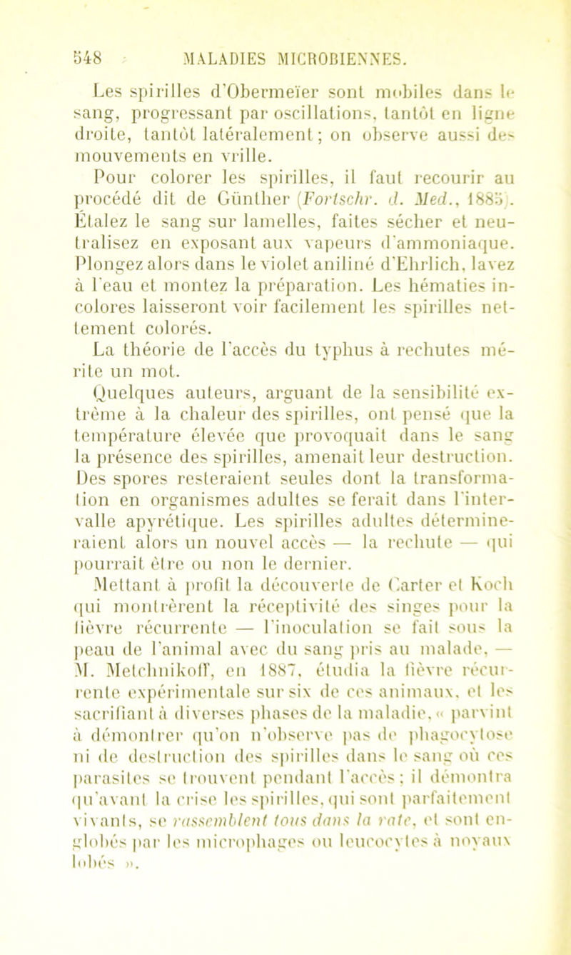 Les spirilles d’Obermeïer sont mobiles dan- h- sang, progressant par oscillations, tantôt en ligne- droite, tantôt latéralement ; on observe aussi de> mouvements en vrille. Pour colorer les spirilles, il faut recourir au procédé dit de Günther (Fortschr. d. Med., 1885). Étalez le sang sur lamelles, faites sécher et neu- tralisez en exposant aux vapeurs d'ammoniaque. Plongez alors dans le violet aniline d'Ehrlich. lavez à Peau et montez la préparation. Les hématies in- colores laisseront voir facilement les spirilles net- tement colorés. La théorie de Laccès du typhus à rechutes mé- rite un mot. Quelques auteurs, arguant de la sensibilité ex- trême à la chaleur des spirilles, ont pensé que la température élevée que provoquait dans le sang la présence des spirilles, amenait leur destruction. Des spores resteraient seules dont la transforma- tion en organismes adultes se ferait dans l'inter- valle apyrétique. Les spirilles adultes détermine- raient alors un nouvel accès — la rechute — qui pourrait être ou non le dernier. Mettant à profit la découverte de Carter et Koch qui montrèrent la réceptivité des singes pour la fièvre récurrente — l’inoculation se fait sous la peau de l’animal avec du sang pris au malade, ■— AL MetchnikofT, en 1887, étudia la fièvre récur- rente expérimentale sur six de ces animaux, et les sacrifiant à diverses phases de la maladie. « parvint à démontrer qu’on n’observe pas de phagocytose ni de destruction des spirilles dans le sang où ces parasites se trouvent pendant l'accès; il démontra qu’avant la crise les spirilles, qui sont parfaitement vivants, se rassemblent tons dans la rate, et sont en- globés par les microphages ou leucocytes à noyaux lobés ».
