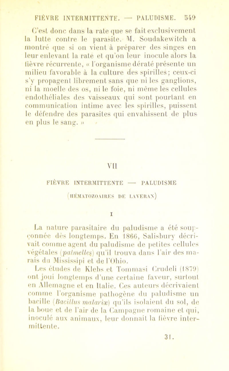 G’esl donc dans la raie que se fait exclusivement la lutte contre le parasite. M. Soudakewitch a montré que si on vient à préparer des singes en leur enlevant la rate et qu’on leur inocule alors la fièvre récurrente, « l'organisme dératé présente un milieu favorable à la culture des spirilles; ceux-ci s’v propagent librement sans que ni les ganglions, ni la moelle des os, ni le foie, ni même les cellules endothéliales des vaisseaux qui sont pourtant en communication intime avec les spirilles, puissent le défendre des parasites qui envahissent de plus en plus le sang. » VU FIÈVRE INTERMITTENTE — PALUDISME (hématozoaires de laveran) I La nature parasitaire du paludisme a été soup- çonnée dès longtemps. En 1866, Salisbury décri- vait comme agent du paludisme de petites cellules végétales (palmelleç) qu’il trouva dans l’air des ma- rais du Mississipi et de l’Ohio. Les études de Klebs et Tommasi Lrudeli (1879) ont joui longtemps d’une certaine faveur, surtout en Allemagne et en Italie. Les auteurs décrivaient comme l’organisme pathogène du paludisme un bacille (Bacillvs malariæ) qu’ils isolaient du sol, de la boue et de l’air de la Campagne romaine et qui, inoculé aux animaux, leur donnait la lièvre inter- mittente. 31.