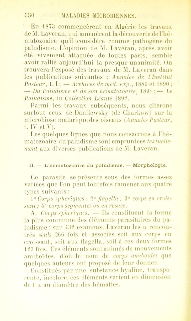 En 1873 commencèrent en Algérie les travaux de M. Laveran, qui amenèrent la découverte de l'hé- matozoaire qu'il considère comme pathogène du paludisme. L’opinion de M. Laveran, après avoir été vivement attaquée de toutes parts, semble axmir rallié aujourd’hui la presque unanimité. On trouvera l’exposé des travaux de M. Laveran dans les publications suivantes : Annules de l'Institut Pasteur, 1.1 ; — Archives de mcd. exp., 1889 et 1890 ; — Du Paludisme et de son hématozoaire, 1891 ;— Le Paludisme, in Collection Léauté 1892. Parmi les travaux subséquents, nous citerons surtout ceux de Danilewsky (de Charkow; sur la microbiose malariquedes oiseaux (Annales Pasteur. t. IV et V). Les quelques lignes que nous consacrons à l'hé- matozoaire du paludisme sont empruntées textuelle- ment aux diverses publications de M. Laveran. H. — L'hématozoaire du paludisme. — Morphologie. Ce parasite se présente sous des formes assez variées que l’on peut toutefois ramener aux quatre types suivants : 10 Corps sphériques ; 2° flagella; 3° corps en crois- sant; 4° corps segmentés ou en rosace. A. Corps sphériques. — Ils constituent la forme la plus commune des éléments parasitaires du pa- ludisme: sur 432 examens, Laveran les a rencon- trés seuls 266 fois et associés soit aux corps en croissant, soit aux flagella, soit à ces deux formes 123 fois. Ces éléments sont animés de mouvements amiboïdes, d'où le nom de corps amihoïdes que quelques auteurs ont proposé de leur donner. Constitués par une substance hyaline, transpa- rente, incolore, ces éléments varient en dimension de I u au diamètre des hématies.