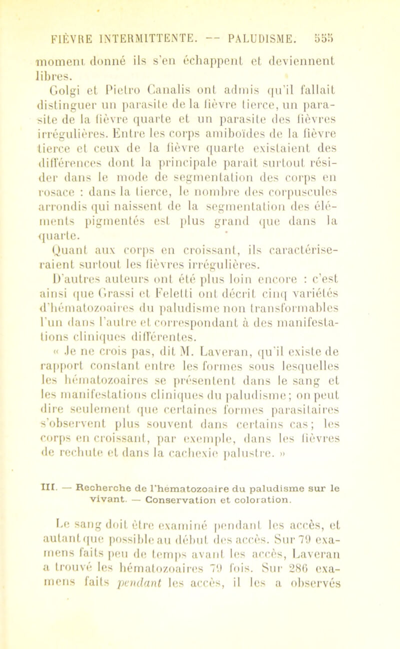 momeni donné ils s’en échappent et deviennent libres. Golgi et Pietro Canalis ont admis qu’il fallait distinguer un parasite delà fièvre tierce, un para- site de la fièvre quarte et un parasite des fièvres irrégulières. Entre les corps amiboïdes de la fièvre tierce et ceux de la fièvre quarte existaient des différences dont la principale parait surtout rési- der dans le mode de segmentation des corps en rosace : dans la tierce, le nombre des corpuscules arrondis qui naissent de la segmentation des élé- ments pigmentés est plus grand que dans la quarte. Quant aux corps en croissant, ils caractérise- raient surtout les fièvres irrégulières. D’autres auteurs ont été plus loin encore : c’est ainsi que Grassi et Felelti ont décrit cinq variétés d’hématozoaires du paludisme non transformables l’un dans l’autre et correspondant à des manifesta- tions cliniques différentes. « Je ne crois pas, dit M. Laveran, qu’il existe de rapport constant entre les formes sous lesquelles les hématozoaires se présentent dans le sang et les manifestations cliniques du paludisme; on peut dire seulement que certaines formes parasitaires s’observent plus souvent dans certains cas; les corps en croissant, par exemple, dans les fièvres de rechute et dans la cachexie palustre. » III. — Recherche de l'hematozoaire du paludisme sur le vivant. — Conservation et coloration. Le sang doit être examiné pendant les accès, et aulantque possible au début des accès. Sur 79 exa- mens faits peu de temps avant les accès, Laveran a trouvé les hématozoaires 79 fois. Sur 286 exa- mens laits pendant les accès, il les a observés