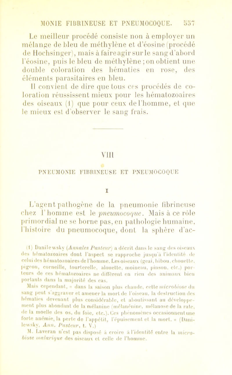Le meilleur procédé consiste non à employer un mélange de bleu de méthylène et d’éosine (procédé de Hochsinger), mais à faire agir sur le sangd’abord l'éosine, puis le bleu de méthylène ; on obtient une double coloration des hématies en rose, des éléments parasitaires en bleu. Il convient de dire que tous ces procédés de co- loration réussissent mieux pour les hématozoaires des oiseaux (1) que pour ceux de l'homme, et que le mieux est d’observer le sang frais. VUI PNEUMONIE FIBRINEUSE ET PNEUMOCOQUE I L’agent pathogène de la pneumonie fibrineuse chez l'homme est le pneumocoque. Mais à ce rôle primordial ne se borne pas, en pathologie humaine, l'histoire du pneumocoque, dont la sphère d'ac- (1) Danilewskv (Annales Pasteur) a décrit dans le sang des oiseaux des hématozoaires dont l'aspect se rapproche jusqu'à l'identité de celui des hématozoaires de l'homme. Les oiseaux (geai, hibou, chouette, pigeon, corneille, tourterelle, alouette, moineau, pinson, etc.) por- teurs de ces hématozoaires ne diffèrent en rien des animaux bien portants dans la majorité des cas. Mais Cependant, « dans la saison plus chaude, cette microbiose du sang peut s aggraver et amener la mort de l’oiseau, la destruction des hématies devenant plus considérable, et aboutissant au développe- ment plus abondant de la mélanine (mélanénine, mélanosc de la rate, de la moelle des os, du foie, etc.). Ces phénomènes occasionnent une forte anémie, la perle de l'appétit, l’épuisement et la mort. » (I)ani- lewsky, Ann. Pasteur, t. V.) M. Laveran n’est pas disposé à croire à l’identité entre la micro- biose malarique des oiseaux et celle de l’homme.