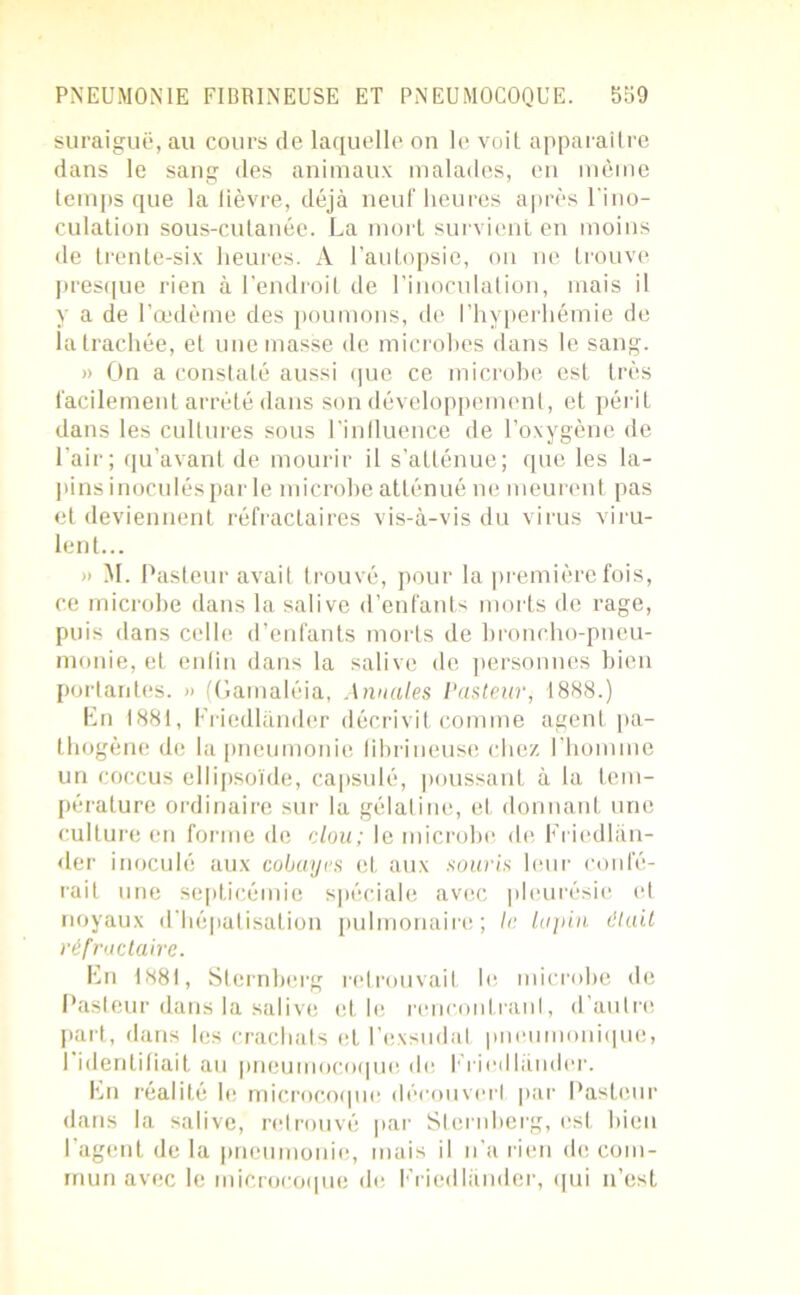 suraiguë, au cours de laquelle on le voit apparaître dans le sang des animaux malades, en même temps que la lièvre, déjà neuf heures après l'ino- culation sous-cutanée. La mort survient en moins de trente-six heures. A l’autopsie, on ne trouve presque rien à l’endroit de l’inoculation, mais il y a de l’œdème des poumons, de l’hyperhémie de la trachée, et une masse de microbes dans le sang. » On a constaté aussi que ce microbe est très facilement arrêté dans son développement, et périt dans les cultures sous l’influence de l’oxygène de l’air; qu’avant de mourir il s’atténue; que les la- pins inoculés par le microbe atténué ne meurent pas et deviennent réfractaires vis-à-vis du virus viru- lent... » M. Pasteur avait trouvé, pour la première fois, ce microbe dans la salive d’enfants morts de rage, puis dans celle d’enfants morts de broncho-pneu- monie, et entin dans la salive de personnes bien portantes. » (Gamaléia, Annales Pasteur, 1888.) En 1881, Friedlànder décrivit comme agent pa- thogène de la pneumonie fibrineuse chez l’homme un coccus ellipsoïde, capsulé, poussant à la tem- pérature ordinaire sur la gélatine, et donnant une culture en forme de clou; le microbe de Friedlàn- der inoculé aux cobayes et aux souris leur confé- rait une septicémie spéciale avec pleurésie et noyaux d’hépatisation pulmonaire; le lupin était réfractaire. En 1881, Sternberg retrouvait le microbe de Pasteur dans la salive et le rencontrant, d’autre part, dans les crachats et l’exsudât pneumonique, I identifiait au pneumocoque de Friedlànder. En réalité le microcoque découvert par Pasteur dans la salive, retrouvé par Sternberg, est bien l’agent de la pneumonie, mais il n’a rien de com- mun avec le microcoque de Friedlànder, qui n’est