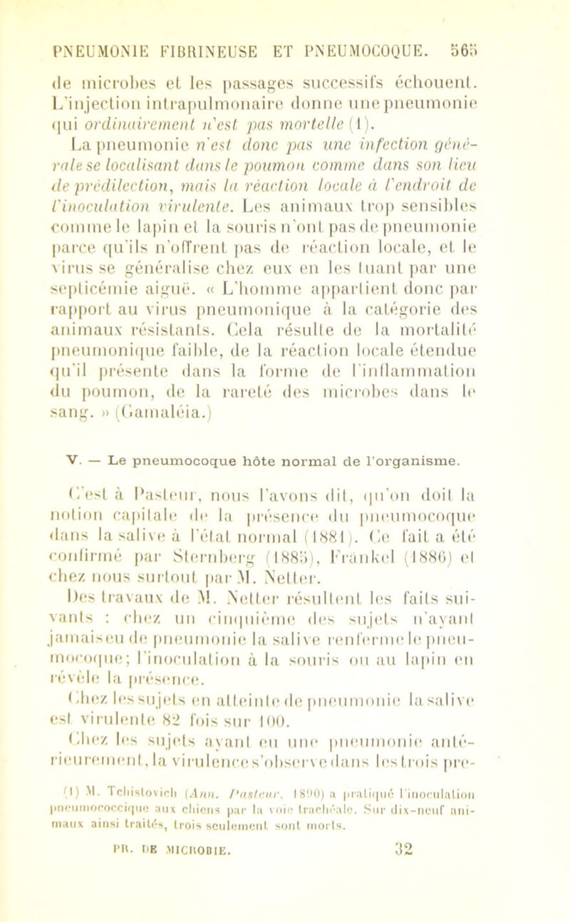 de microbes et les passages successifs échouent. L’injection intrapulmonaire donne une pneumonie qui ordinairement n'est pas mortelle (1). La pneumonie n'est donc pas une infection géné- rale se localisant dans le poumon comme dans son lieu de prédilection, mais la réaction locale à l'endroit de l'inoculation virulente. Les animaux trop sensibles comme le lapine! la souris n’ont pas de pneumonie parce qu’ils n’offrent pas de réaction locale, et le virus se généralise chez eux en les Iuant par une septicémie aiguë. «L’homme appartient donc par rapport au virus pneumonique à la catégorie des animaux résistants. Cela résulLe de la mortalité pneumonique faible, de la réaction locale étendue qu'il présente dans la forme de l’inflammation du poumon, de la rareté des microbes dans le sang. » (Gamaléia.) V. — Le pneumocoque hôte normal de l’organisme. C est à Pasteur, nous l’avons dit, qu’on doit la notion capilale de la présence du pneumocoque dans la salive à l’état normal (1881). Ce fait a été confirmé par Sternberg (1885), Frankel (1886) el chez nous surtout par.M. Netter. Des travaux de M. Netter résultent les faits sui- vants : chez un cinquième des sujets n’ayant jamaiseu de pneumonie la salive renferme le pneu- mocoque; I inoculation à la souris ou au lapin en révèle la présence. I .liez les sujets en al teinte de pneumonie la salive est virulente 82 fois sur 100. Chez les sujets ayant eu une pneumonie anté- rieurement, la virulence s’observe dans les trois pre- (1) R- Tcliislovicli (Ann. Pasteur. 1890) a pratiqué l'inoculation pneumococcique aux chiens par la voie trachéale. Sur dix-neuf ani- maux ainsi traités, trois seulement sont morts. PR. t»E MICROBIE. 32