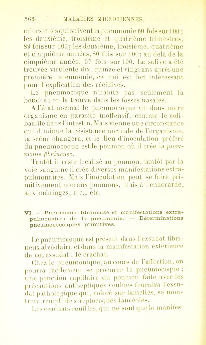 mi ers mois qui suivent la pneumonie 60 fois sur 100 ; les deuxième, troisième el quatrième trimestres, 89 foissur 100; les deuxième, troisième, quatrième et cinquième années, 80 fois sur 100; au delà de la cinquième année, 67 fois sur 100. La salive a été trouvée virulente dix, quinze et vingt ans aprèsune première pneumonie, ce qui est fort intéressant pour l'explication des récidives. Le pneumocoque n’habite pas seulement la bouche ; on le trouve dans les fosses nasales. A l'état normal le pneumocoque vit dans notre organisme en parasite inoffensif, comme le coli- bacille dans l’intestin. Mais vienne une circonstance qui diminue la résistance normale de l’organisme, la scène changera, et le lieu d’inoculation préféré du pneumocoque est le poumon où il crée \a. pneu- monie fibrineuse. Tantôt il reste localisé au poumon, tantôt par la v oie sanguine il crée diverses manifestations extra- pulmonaires. Mais l'inoculation peut se faire pri- mitivement non aux poumons, mais à l'endocarde, aux méninges, etc., etc. VI. — Pneumonie fibrineuse et manifestations extra- pulmonaires de la pneumonie — Déterminations pneumococciques primitives. Le pneumocoque est présent dans l'exsudât fibri- neux alvéolaire el dans la manifestation extérieure de cet exsudât : le crachat. Chez le pneumonique, au cours de l'affection, on pourra facilement se procurer le pneumocoque; une ponction capillaire du poumon faite avec les précautions antiseptiques voulues fournira 1 exsu- dai pathologique qui, coloré sur lamelles, se mon- trera rempli de streptocoques lancéolés. Les crachats rouilles, qui ne sont que la inanités-