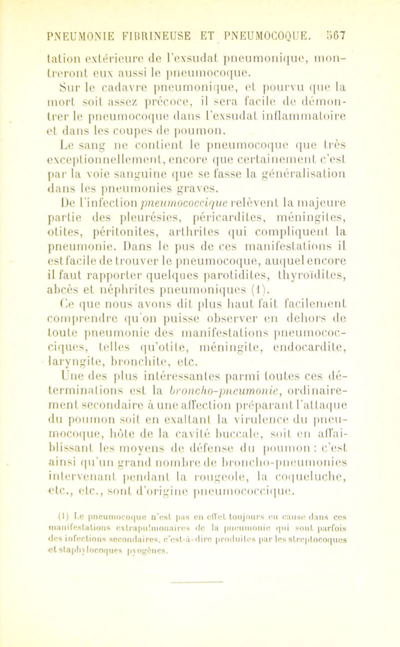 talion extérieure de l’exsudât pneumonique, mon- treront eux aussi le pneumocoque. Sur le cadavre pneumonique, et pourvu que la mort soit assez précoce, il sera facile de démon- trer le pneumocoque dans l’exsudât inflammatoire et dans les coupes de poumon. Le sang ne contient le pneumocoque que très exceptionnellement, encore que certainement c’est par la voie sanguine que se fasse la généralisation dans les pneumonies graves. De l'infection pneumococcir/ue relèvent la majeure partie des pleurésies, péricardites, méningites, otites, péritonites, arthrites qui compliquent la pneumonie. Dans le pus de ces manifestations il est facile de trouver le pneumocoque, auquel encore il faut rapporter quelques parotidites, thyroïdites, abcès et néphrites pneumoniques (1). Le que nous avons dit plus haut fait facilement comprendre qu'on puisse observer en dehors de toute pneumonie des manifestations pneumococ- ciques, telles qu’otite, méningite, endocardite, laryngite, bronchite, etc. Une des plus intéressantes parmi toutes ces dé- terminations est la broncho-pneumonie, ordinaire- ment secondaire aune affection préparant l’attaque du poumon soit en exaltant la virulence du pneu- mocoque, hôte de la cavité buccale, soit en affai- blissant les moyens de défense du poumon : c’est ainsi qu’un grand nombre de broncho-pneumonies intervenant pendant la rougeoie, la coqueluche, etc., etc., sont d’origine pneumococciquc. (I) Le pneumocoque n’est pas en cITcl toujours en cause dans ces manifestations exlrapulmouaires de la pneumonie qui sont parfois des infections secondaires, c’est-à-dire produites par les streptocoques et staphylocoques pyogènes.