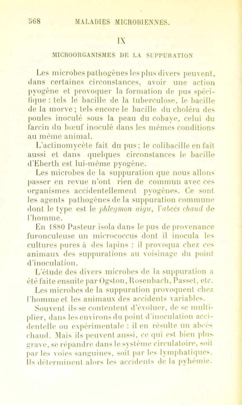 1\ MICROORGANISMES DE LA SUPPURATION Les microbes pathogènes les plus divers peuvent, dans certaines circonstances, avoir une action pyogène et provoquer la formation de pus spéci- fique : tels le bacille de la tuberculose, le bacille de la morve; tels encore le bacille du choléra des poules inoculé sous la peau du cobaye, celui du larcin du bœuf inoculé dans les mêmes conditions au même animal. L’actinomycète fait du pus; le colibacille en fait aussi et dans quelques circonstances le bacille d’Eberth est lui-même pyogène. Les microbes de la suppuration que nous allons passer en revue n’ont rien de commun avec ces organismes accidentellement pyogènes. Ce sont les agents pathogènes de la suppuration commune dont le type est le phlegmon aigu, l'abcès chaud de l’homme. En 1880 Pasteur isola dans le pus de provenance furonculeuse un micrococcus dont il inocula les cultures pures à des lapins : il provoqua chez ces animaux des suppurations au voisinage du point d’inoculation. L’étude des divers microbes de la suppuration a été faite ensuite par Ogston, llosenbach, Passe!, etc. Les microbes de la suppuration provoquent chez l’homme et les animaux des accidents variables. Souvent ils se contentent d’évoluer, de se multi- plier, dans les environs du point d'inoculation acci- dentelle ou expérimentale : il en résulte un abcès chaud. Mais ils peuvent aussi, ce qui est bien plus grave, se répandre dans le s\ si ème circulatoire, soit parles voies sanguines, soit par les lymphatiques. Ils déterminent alors les accidents de la pyhémie.