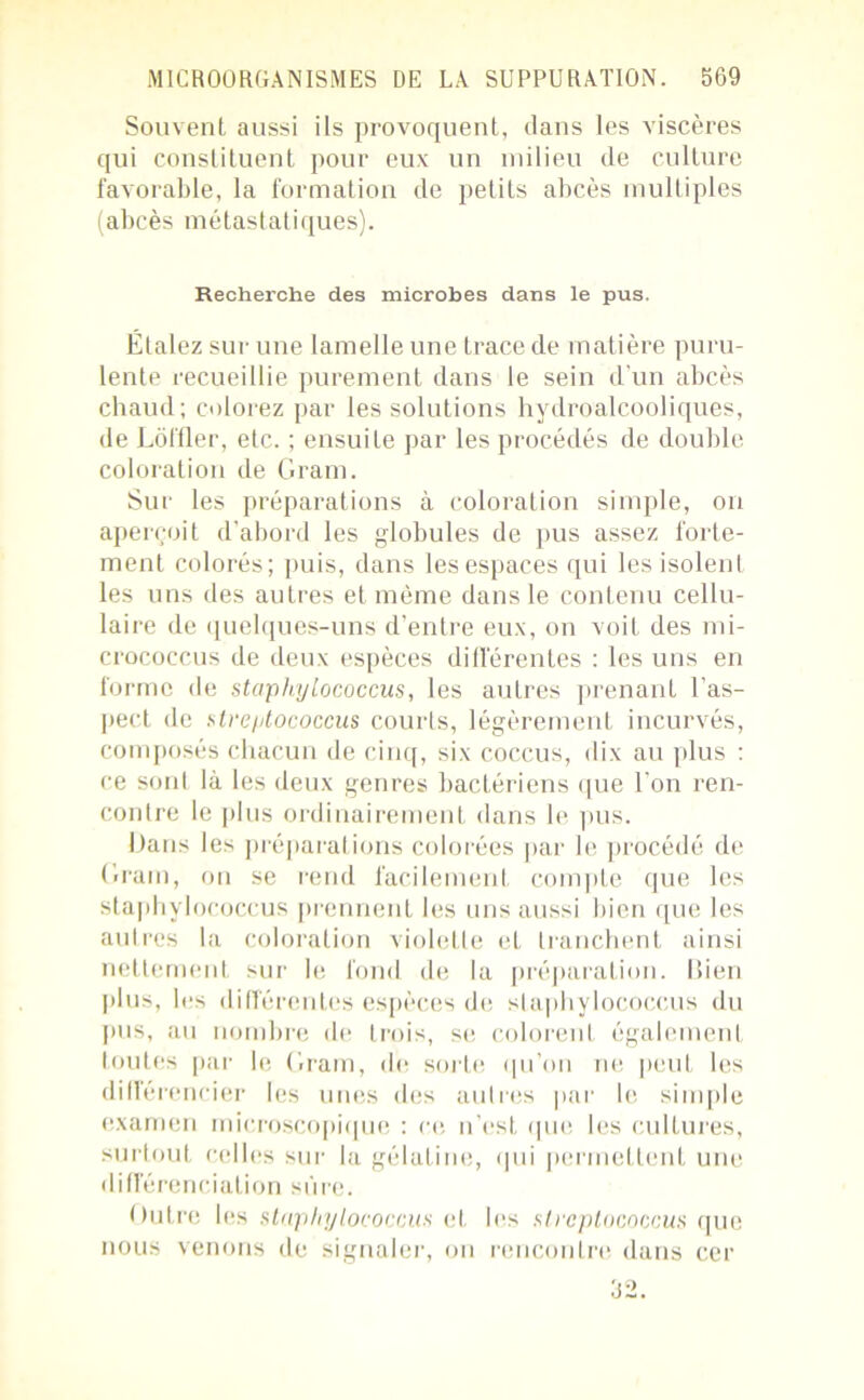 Souvent aussi ils provoquent, dans les viscères qui constituent pour eux un milieu de culture favorable, la formation de petits abcès multiples (abcès métastatiques). Recherche des microbes dans le pus. Étalez sur une lamelle une trace de matière puru- lente recueillie purement dans le sein d'un abcès chaud; colorez par les solutions hydroalcooliques, de Lôffler, etc. ; ensuite par les procédés de double coloration de Gram. Sur les préparations à coloration simple, on aperçoit d’abord les globules de pus assez forte- ment colorés; puis, dans les espaces qui les isolent les uns des autres et même dans le contenu cellu- laire de quelques-uns d’entre eux, on voit des mi- crococcus de deux espèces différentes : les uns en forme de staphyLococcus, les autres prenant l’as- pect de streptococcus courts, légèrement incurvés, composés chacun de cinq, six coccus, dix au plus : ce sont là les deux genres bactériens que l'on ren- contre le plus ordinairement dans le pus. Dans les préparations colorées par le procédé de Gram, on se rend facilement compte que les staphylococcus prennent les uns aussi bien que les autres la coloration violette et tranchent ainsi nettement sur le fond de la préparation. Bien plus, les différentes espèces de staphylococcus du pus, au nombre de trois, se colorent également toutes par le Gram, de sorte qu’on ne peut les différencier les unes des autres par le simple examen microscopique : ce n’est que les cultures, surtout celles sur la gélatine, qui permettent une différenciation sûre. Outre les staphylococcus et les streptococcus que nous venons de signaler, on rencontre dans cer 52.