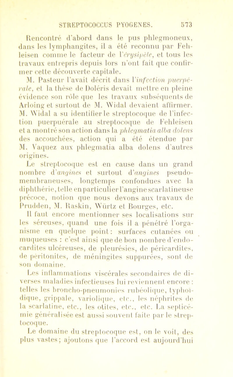Rencontré d'abord dans le pus phlegmoneux, dans les lymphangites, il a été reconnu par Feh- leisen comme le facteur de Vérysipèle, et tous les travaux entrepris depuis lors n’ont fait que confir- mer celle découverte capitale. M. Pasteur l’avait décrit dans Vinfection puerpé- rale, et la thèse de Doléris devait mettre en pleine évidence son rôle que les travaux subséquents de Arloing et surtout de M. Widal devaient affirmer. M. Widal a su identifier le streptocoque de l’infec- tion puerpuérale au streptocoque de Fehleisen et a montré son action dans la phlegmatia alla dolens des accouchées, action qui a été étendue par M. Vaquez aux phlegmatia alba dolens d’autres origines. Le streptocoque est en cause dans un grand nombre d'angines et surtout d'angines pseudo- membraneuses, longtemps confondues avec la diphthérie, telle en particulier l’angine scarlatineuse précoce, notion que nous devons aux travaux de Prudden, M. llaskin, Würtz et Bourges, etc. Il faut encore mentionner ses localisations sur les séreuses, quand une fois il a pénétré l’orga- nisme en quelque point: surfaces cutanées ou muqueuses : c’est ainsi que de bon nombre d’endo- cardites ulcéreuses, de pleurésies, de péricardites, de péritonites, de méningites suppurées, sonl de son domaine. Les inflammations viscérales secondaires de di- verses maladies infectieuses lui reviennent encore : telles les broncho-pneumonies rubéolique, typhoï- dique, grippale, variolique, etc., les néphrites de la scarlatine, etc., les otites, etc., etc. La septicé- mie généralisée est aussi souvent faite par le strep- tocoque. Le domaine du streptocoque est, on le voit, des plus vastes; ajoutons que l’accord est aujourd’hui