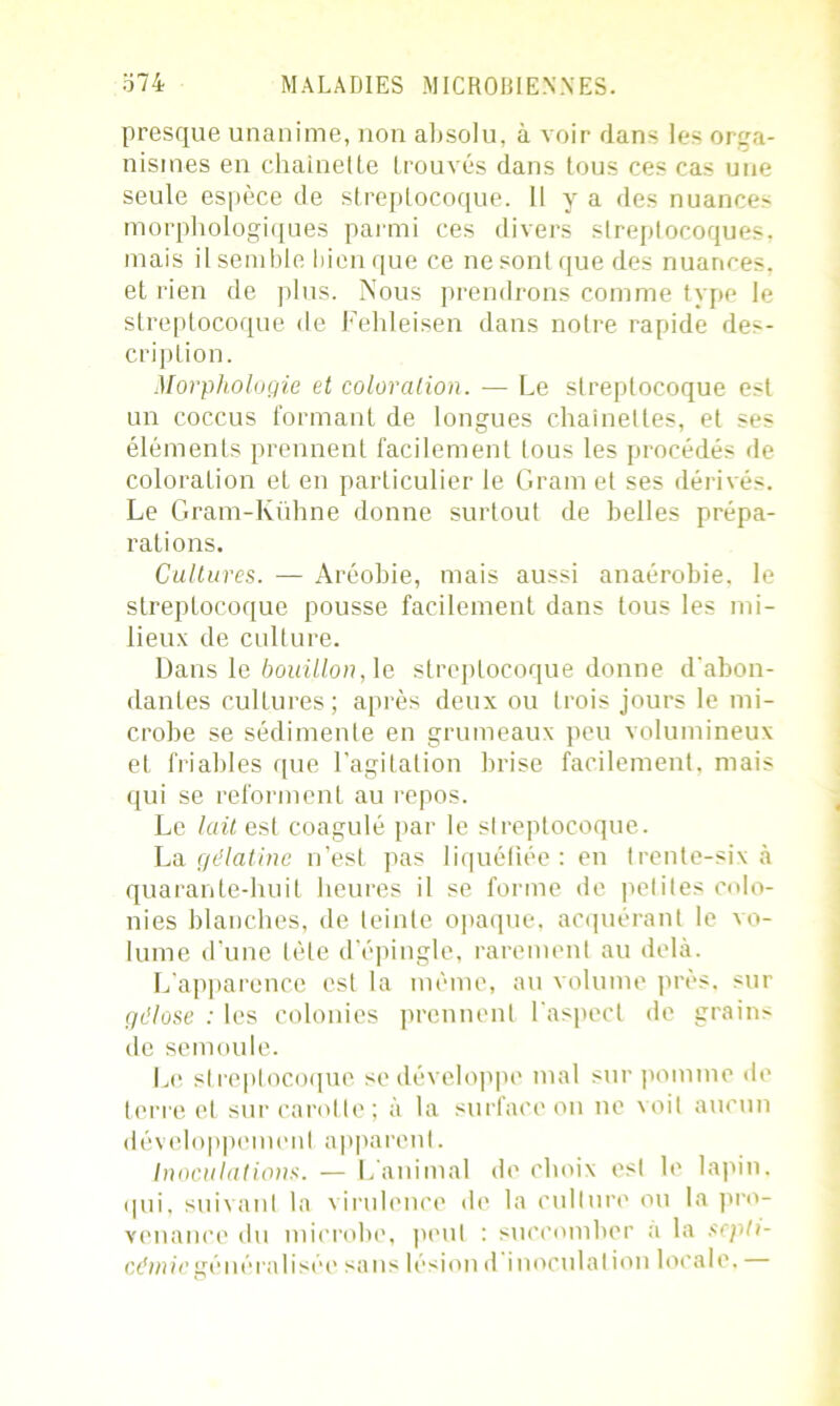 presque unanime, non absolu, à voir dans les orga- nismes en chaînette trouvés dans tous ces cas une seule espèce de streptocoque. Il y a des nuances morphologiques parmi ces divers streptocoques, mais il semble bien que ce ne sont que des nuances, et rien de plus. Nous prendrons comme type le streptocoque de Fehleisen dans notre rapide des- cription. Morphologie et coloration. — Le streptocoque est un coccus formant de longues chaînettes, et ses éléments prennent facilement tous les procédés de coloration et en particulier le Gram et ses dérivés. Le Gram-Kühne donne surtout de belles prépa- rations. Cultures. — Aréobie, mais aussi anaérobie, le streptocoque pousse facilement dans tous les mi- lieux de culture. Dans le bouillon, le streptocoque donne d'abon- dantes cultures; après deux ou trois jours le mi- crobe se sédimente en grumeaux peu volumineux et friables que l'agitation brise facilement, mais qui se reforment au repos. Le lait est coagulé par le streptocoque. La gélatine n'est pas liquéfiée : en trente-six à quarante-huit heures il se forme de petites colo- nies blanches, de leinte opaque, acquérant le vo- lume d’une tète d’épingle, rarement au delà. L apparence est la même, au volume près, sur gélose : les colonies prennent l'aspect de grains de semoule. Le streptocoque se développe mal sur pomme de terre et sur carotte; à la surface on ne voit aucun développement apparent. Inoculations. — L'animal de choix esl le lapin, qui, suivant la virulence de la culture ou la pro- venance du microbe, peut : succomber a la septi- céniicgénéralisée sans lésion d inoculation locale,