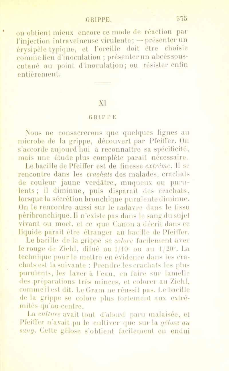 on obtient mieux encore ce mode de réaction par l’injection intraveineuse virulente; —présenter un érysipèle typique, et l’oreille doit être choisie comme lieu d’inoculation ; présenter un abcèssous- cutané au point d’inoculation; ou résister enfin entièrement. XI GRIPPE Nous ne consacrerons que quelques lignes au microbe de la grippe, découvert par Pfeiffer. On s'accorde aujourd'hui à reconnaître sa spécificité, mais une élude plus complète paraît nécessaire. Le bacille de Pfeiffer est de finesse extrême. Il se rencontre dans les crachats des malades, crachats de couleur jaune verdâtre, muqueux ou puru- lents; il diminue, puis disparaît des crachats, lorsque la sécrétion bronchique purulente diminue. On le rencontre aussi sur le cadavre dans le tissu péribronchique. Il n’existe pas dans le sang du sujet vivant ou mort, et ce que Canon a décrit dans ce liquide parait être étranger au bacille de Pfeiffer. Le bacille de la grippe se colore facilement avec le rouge de Zielil, dilué au 1 /10 ou au 1/20'. La technique pour le mettre en évidence dans les cra- chats est la suivante : Prendre les crachats les plus purulents, les laver à l’eau, en faire sur lamelle des préparations très minces, et colorer au Ziehl, comme il est dit. Le Gram ne réussit pas. Le bacille de la grippe se colore plus fortement aux extré- mités qu’au centre. La culture avait tout d’abord paru malaisée, et Pfeiffer n'avait pu le cultiver que sur la t/iHuse au sunrj. Celle gélose s’obtient facilement en endui