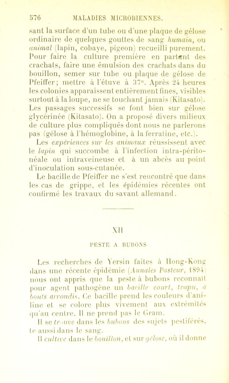 sant la surface d’un tube ou d'une plaque de gélose ordinaire de quelques gouttes de sang humain, ou animal (lapin, cobaye, pigeon) recueilli purement. Pour faire la culture première en partant des crachats, faire une émulsion des crachats dans du bouillon, semer sur tube ou plaque de gélose de Pfeiffer; mettre à l’étuve à 37°. Après 24 heures les colonies apparaissent entièrement fines, visibles surtout à la loupe, ne se touchant jamais (Kitasato). Les passages successifs se font bien sur gélose glycérinée (Kitasato). On a proposé divers milieux de culture plus compliqués dont nous ne parlerons pas (gélose à l’hémoglobine, à laferraline, etc. . Les expériences sur les animaux réussissent avec le lapin qui succombe à l’infection intra-périto- néale ou intraveineuse et à un abcès au point d’inoculation sous-cutanée. Le bacille de Pfeiffer ne s’est rencontré que dans les cas de grippe, et les épidémies récentes ont confirmé les travaux du savant allemand. Ml PESTE A BUBONS Les recherches de Yersin faites à Hong-Kong dans une récente épidémie (Annales Pasteur. 1S94 nous ont appris que la peste à bubons reconnait pour agenl pathogène un bacille court, trapu, a bouts arrondis. Ce bacille prend les couleurs d’ani- line et se colore plus vivement aux extrémités qu’au centre. 11 ne prend pas le Gram. Il se trouve dans les bubons des sujets pestiférés, te aussi dans le sang. Il cultive dans le bouillon, et sur gélose, où il donne