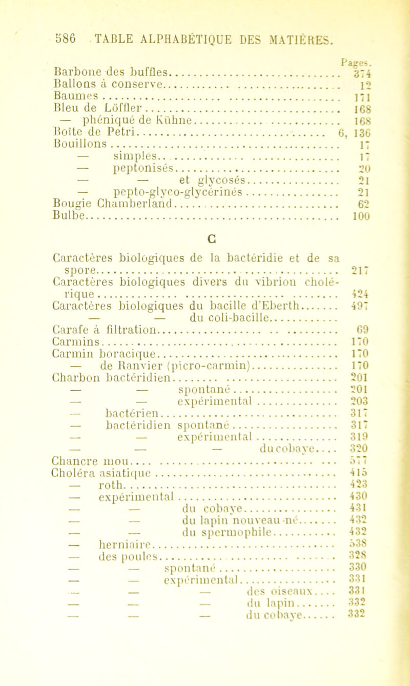 F'âges. Barbone des baffles 374 Ballons à conserve 12 Baumes 171 Bleu de Lôffler 168 — phéniqué de Kühne 168 Boîte de Pétri 6, 136 Bouillons 17 — simples.. 17 — peptonisés 2ü — — et glycosés 2l — pepto-glyco-glycérinés 21 Bougie Chamberland 62 Bulbe 100 C Caractères biologiques de la bactéridie et de sa spore 217 Caractères biologiques divers du vibrion cholé- rique 424 Caractères biologiques du bacille d'Eberth 497 — — du coli-bacille Carafe à filtration 09 Carmins KO Carmin boracique 110 — de Ranvier (picro-carmin) 170 Charbon bactéridien 201 — — spontané 201 — — expérimental 203 bactérien 317 — bactéridien spontané 317 — — expérimental 319 — — — du cobaye 320 Chancre mou Ô77 Choléra asiatique 4iô — roth 423 — expérimental 430 — — du cobaye 431 — — du lapin nouveau-né 432 — — du spermophile 432 — herniaire 538 — des poules . 328 — — spontané 330 — — expérimental 331 — — — des oiseaux 331 — — — du lapin 332 — — — du cobaye 332