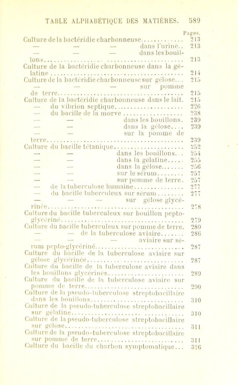 Pages. Culture de la bactéridie charbonneuse 213 — — — dans l’urine.. 213 — — — dans les bouil- lons 213 Culture de la bactéridie charbonneuse dans la gé- latine 214 Culture de la bactéridie charbonneuse sur gélose... 215 — — — sur pomme de terre 215 Culture de la bactéridie charbonneuse dans le lait. 215 — du vibrion septique 22G — du bacille de la morve 238 — dans les bouillons. — dans la gélose.... — sur la pomme de terre Culture du bacille tétanique — — dans les bouillons. . — dans la gélatine..... — — dans la gélose — — sur le sérum — — sur pomme de terre. — de la tuberculose humaine — du bacille tuberculeux sur sérum — — — sur gélose glycé- rinée Culture du bacille tuberculeux sur bouillon pepto- glyccriné Culture du bacille tuberculeux sur pomme de terre. — de la tuberculose aviaire — aviaire sur sé- rum pcpto-glycériné Culture du bacille de la tuberculose aviaire sur gélose glycérinée Culture du bacille de la tuberculose aviaire dans les bouillons glycérines Culture du bacille de la tuberculose aviaire sur pomme de terre Culture de la pseudo-tuberculose streptobacillaire dans les bouillons Culture de la pseudo-tuberculose streptobacillaire sur gélatine Culture de la pseudo-tuberculose streptobacillaire sur gélose Culture de la pseudo-tuberculose streptobacillaire sur pomme de terre Culture du bacille du charbon symptomatique... 239 239 239 252 254 255 256 257 257 277 277 278 279 280 286 287 287 289 290 310 310 311 311 326