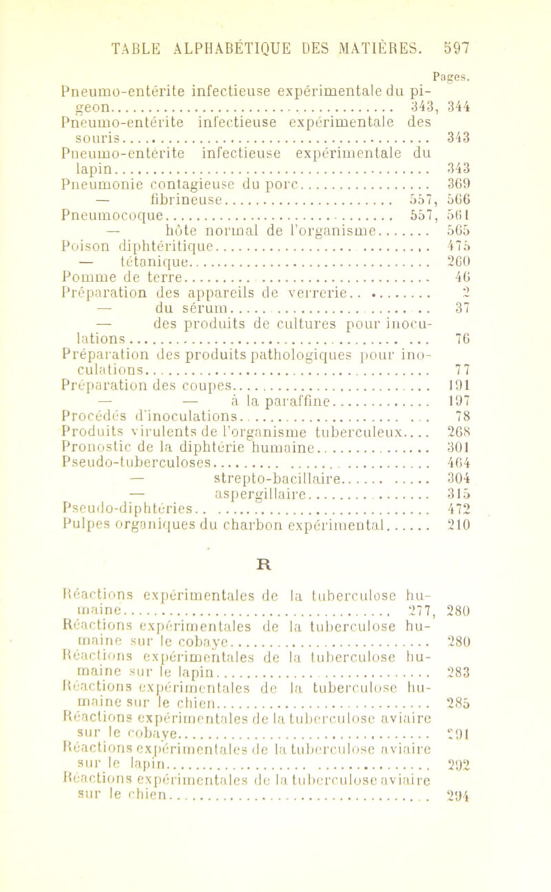 Pages. Pneumo-entérile infectieuse expérimentale du pi- geon 343, 344 Pneumo-entérite infectieuse expérimentale des souris 343 Pneumo-entérite infectieuse expérimentale du lapin 343 Pneumonie contagieuse du porc 369 — fibrineuse 557, 566 Pneumocoque 557, 56! — hôte normal de l’organisme 565 Poison diphtéritique 475 — tétanique 2G0 Pomme de terre 46 Préparation des appareils de verrerie — du sérum .. 37 — des produits de cultures pour inocu- lations 76 Préparation des produits pathologiques pour ino- culations 7 7 Préparation des coupes 191 — à la paraffine 197 Procédés d'inoculations . 78 Produits virulents de l’organisme tuberculeux.... 268 Pronostic de la diphtérie humaine 301 Pseudo-tuberculoses 464 strepto-bacillaire 304 — aspergillaire 315 Pseudo-diphtéries 472 Pulpes organiques du charbon expérimental 210 R Réactions expérimentales de la tuberculose hu- maine 277, 280 Réactions expérimentales de la tuberculose hu- maine sur le cobaye 280 Réactions expérimentales de la luberculose hu- maine sur le lapin 283 Réactions expérimentales de la tuberculose hu- maine sur le chien 285 Réactions expérimentales de la tuberculose aviaire sur le cobaye 291 Réactions expérimentales de la tuberculose aviaire sur le lapin 292 Réactions expérimentales de la tuberculose aviaire sur le chien 294
