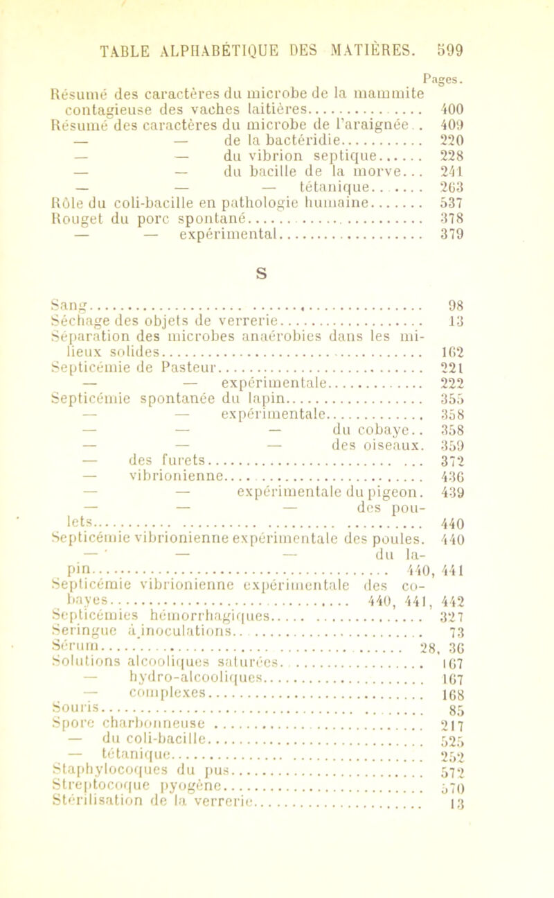 Pages. Résumé des caractères du microbe de la mammite contagieuse des vaches laitières 400 Résumé des caractères du microbe de l’araignée.. 409 — — de la bactéridie 220 — — du vibrion septique 228 — — du bacille de la morve... 241 — — — tétanique.. 263 Rôle du coli-bacille en pathologie humaine 537 Rouget du porc spontané 378 — expérimental 379 S Sang 98 Séchage des objets de verrerie 13 Séparation des microbes anaérobies dans les mi- lieux solides 162 Septicémie de Pasteur 221 — — expérimentale 222 Septicémie spontanée du lapin 355 — expérimentale 358 — du cobaye.. 358 — — — des oiseaux. 359 — des furets 372 — vibrionienne 436 — expérimentale du pigeon. 439 — — — des pou- lets 440 Septicémie vibrionienne expérimentale des poules. 440 — — du la- Septicémie vibrionienne expérimentale des co- Septicémies hémorrhagiques 327 Seringue â.inoculations.. 73 Sérum ' 28,36 Solutions alcooliques saturées. 107 hydro-alcooliques 167 — complexes 168 Souris 85 Spore charbonneuse 217 — du coli-bacille 525 — tétanique 252 Staphylocoques du pus 572 Streptocoque pyogène 570 Stérilisation de la verrerie 13