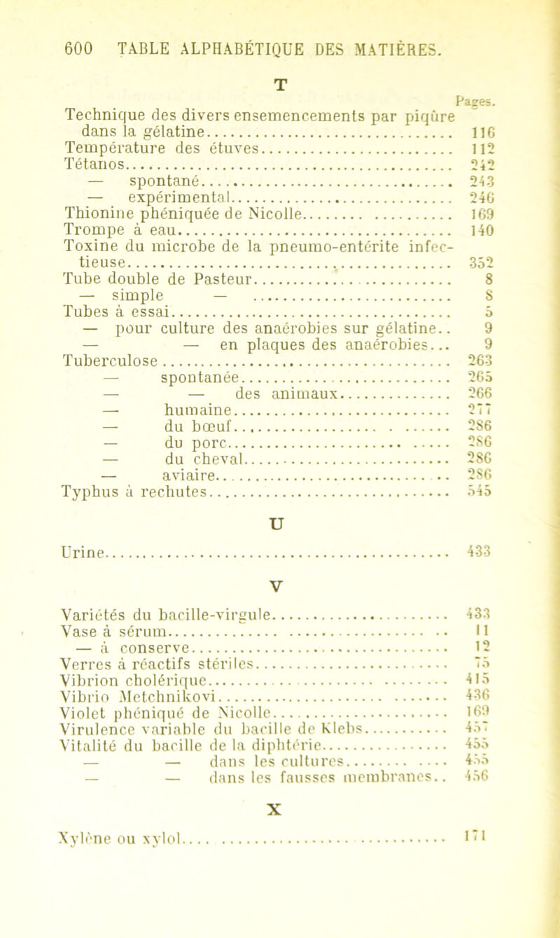 T Pages. Technique des divers ensemencements par piqûre dans la gélatine 11G Température des étuves 112 Tétanos 242 — spontané — expérimental Thionine phéniquée de Nicolle Trompe à eau Toxine du microbe de la pneumo-entérite infec- tieuse Tube double de Pasteur — simple — Tubes à essai — pour culture des anaérobies sur gélatine.. — — en plaques des anaérobies... Tuberculose spontanée — — des animaux — humaine — du bœuf — du porc — du cheval — aviaire Typhus à rechutes 24.3 24G 169 140 352 8 8 5 9 9 263 265 266 277 2S6 2S6 286 286 545 U Urine 433 V Variétés du bacille-virgule 433 Vase à sérum Il — à conserve 12 Verres à réactifs stériles 75 Vibrion cholérique 415 Vibrio Metchnikovi 436 Violet phéniqué de Nicolle 169 Virulence variable du bacille de Klebs 457 Vitalité du bacille de la diphtérie 455 — — dans les cultures 455 — dans les fausses membranes.. 456 X Xylène ou xylol 171
