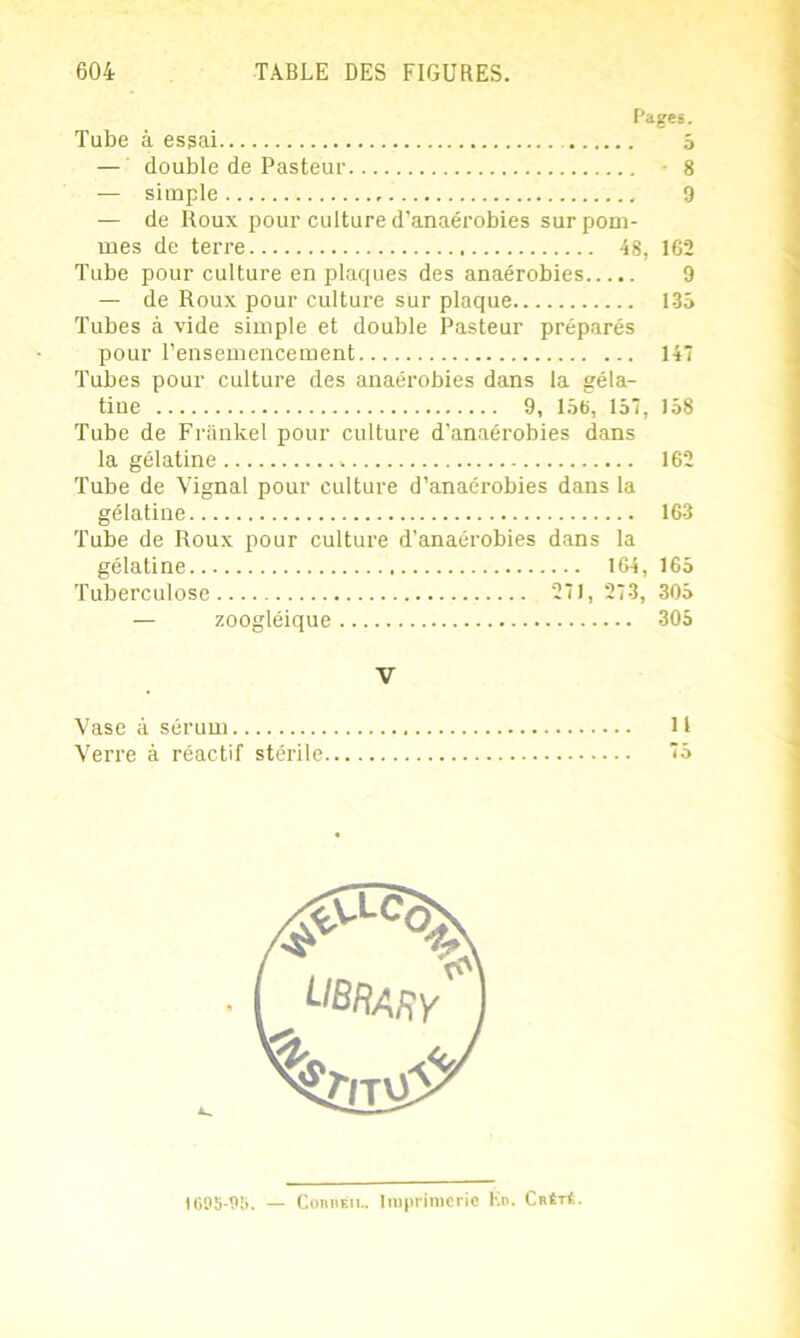 Pages. Tube à essai 5 — double de Pasteur 8 — simple 9 — de Roux pour culture d’anaérobies sur pom- mes de terre 48, 162 Tube pour culture en plaques des anaérobies 9 — de Roux pour culture sur plaque 135 Tubes à vide simple et double Pasteur préparés pour l’ensemencement 147 Tubes pour culture des anaérobies dans la géla- tine 9, 156, 157, 158 Tube de Frankel pour culture d’anaérobies dans la gélatine 162 Tube de Vignal pour culture d’anaérobies dans la gélatine 163 Tube de Roux pour culture d’anaérobies dans la gélatine 164, 165 Tuberculose 271, 273, 305 — zoogléique 305 V Vase à sérum 11 Verre à réactif stérile 75 i 095-95. ConnÊiL. Imprimerie Kd. Cbét4.