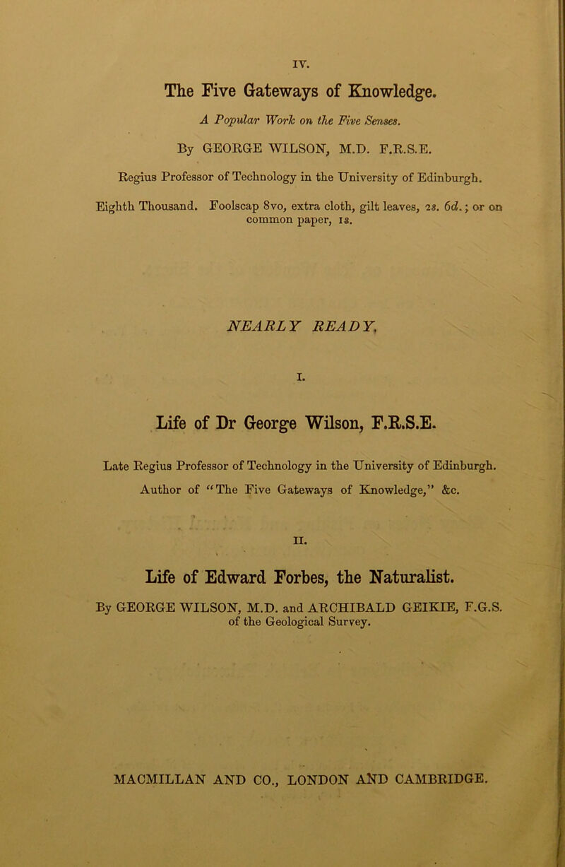 The Five Gateways of Knowledge. A Popular Worlc on the Five Senses. By GEORGE WILSON, M.D. F.R.S.E. Re^us Professor of Technology in the University of Edinburgh. Eighth Thousand. Foolscap 8vo, extra cloth, gilt leaves, as. 6d.; or on common paper, is. NEARLY READY, I. Life of Dr George Wilson, F.E.S.E. Late Regius Professor of Technology in the University of Edinburgh. Author of “The Five Gateways of Einowledge,” &c. II. % Life of Edward Forbes, the Naturalist. By GEORGE WILSON, M.D. and ARCHIBALD GEIKIE, F.G.S. of the Geological Survey. MACMILLAN AND CO., LONDON AND CAMBRIDGE.
