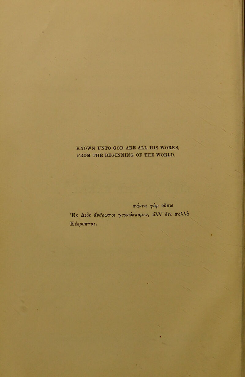 KNOWN UNTO GOD ARE ALL HIS WORKS, FROM THE BEGINNING OP THE WORLD. trivTa yhp o6ir(a ’E/c Atos avdputroL yiyv(a(TKop.ev, dXV ?ri ttoXXo. KiKpvirrai.