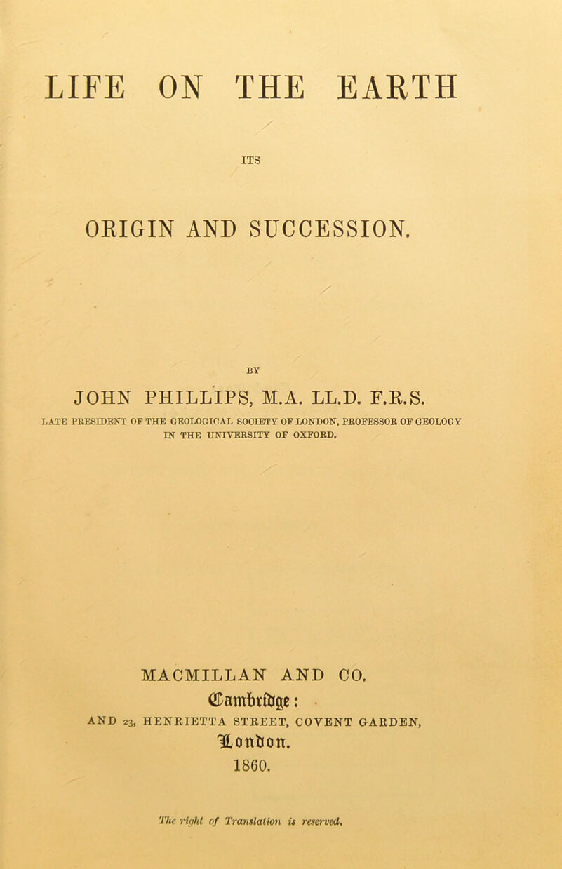 ITS OKIGIN AND SUCCESSION. BY JOHN PHILLIPS, M.A. LL.D. F.K.S. LATE PRESIDENT OF THE GEOLOGICAL SOCIETY OF LONDON, PROFESSOR OF GEOLOGY IN THE UNIVERSITY OF OXFORD, MACMILLAN AND CO. AND 23, HENRIETTA STREET, COVENT GARDEN, HonUon. I860. The ri(M of Translation is reserved.