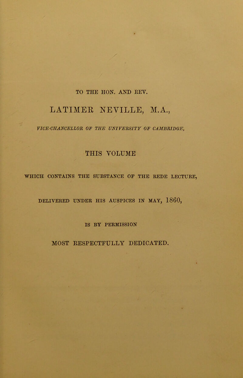 TO THE HON, AND EEV. LATIMER NEVILLE, M.A., VICE-CHANCELLOR OF THE UNIVERSITY OF CAMBRIDGE, THIS VOLUME WHICH CONTAINS THE SUBSTANCE OF THE REDE LECTURE, DELIVERED UNDER HIS AUSPICES IN MAY, 1860, IS BY PERMISSION MOST EESPECTFULLY DEDICATED.