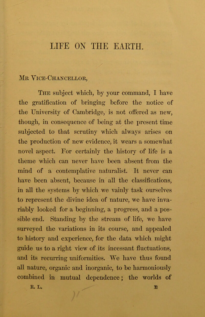 Mr Vice-Chancellor, The subject which, by your command, I have the gratification of bringing before the notice of the University of Cambridge, is not ofiered as new, though, in consequence of being at the present time subjected to that scrutiny which always arises on the production of new evidence, it wears a somewhat novel aspect. For certainly the history of life is a theme which can never have been absent from the mind of a contemplative naturalist. It never can liave been absent, because in all the classifications, in aU the systems by which we vainly task ourselves to represent the divine idea of nature, we have inva- riably looked for a beginning, a progress, and a pos- sible end. Standing by the stream of life, we have surveyed the variations in its course, and appealed to history and experience, for the data which might guide us to a right view of its incessant fluctuations, and its recurring unifonnities. We have thus found all nature, organic and inorganic, to be harmoniously combined in mutual dependence; the worlds of R. L. B