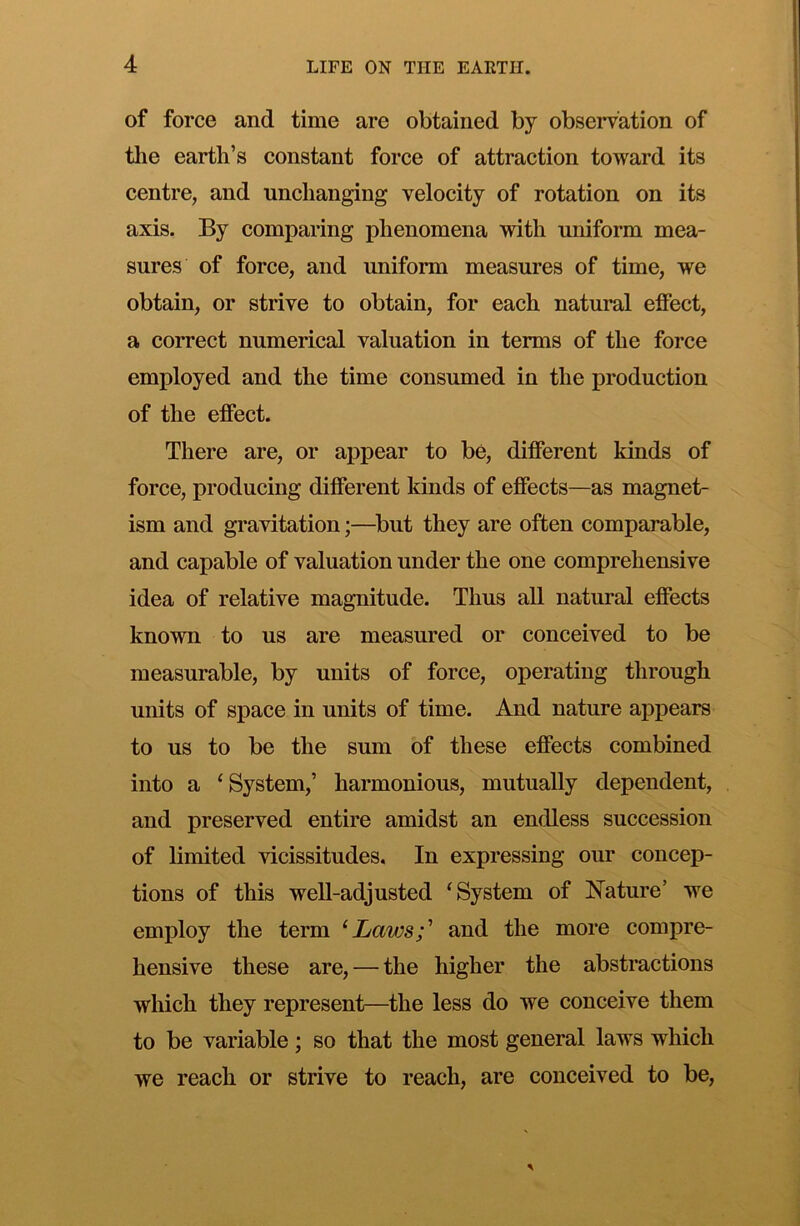 of force and time are obtained by observation of tlie earth’s constant force of attraction toward its centre, and unchanging velocity of rotation on its axis. By comparing phenomena with uniform mea- sures of force, and uniform measures of time, we obtain, or strive to obtain, for each natural effect, a correct numerical valuation in terms of the force employed and the time consumed in the production of the effect. There are, or appear to be, different kinds of force, producing different kinds of effects—as magnet- ism and gravitation;—^but they are often comparable, and capable of valuation under the one comprehensive idea of relative magnitude. Thus all natural effects known to us are measured or conceived to be measurable, by units of force, operating through units of space in units of time. And nature appears to us to be the sum of these effects combined into a ‘System,’ harmonious, mutually dependent, and preserved entire amidst an endless succession of limited vicissitudes. In expressing our concep- tions of this well-adjusted ‘System of Nature’ we employ the term ‘Lavjs;' and the more compre- hensive these are, — the higher the abstractions which they represent—the less do we conceive them to be variable; so that the most general laws which we reach or strive to reach, are conceived to be,
