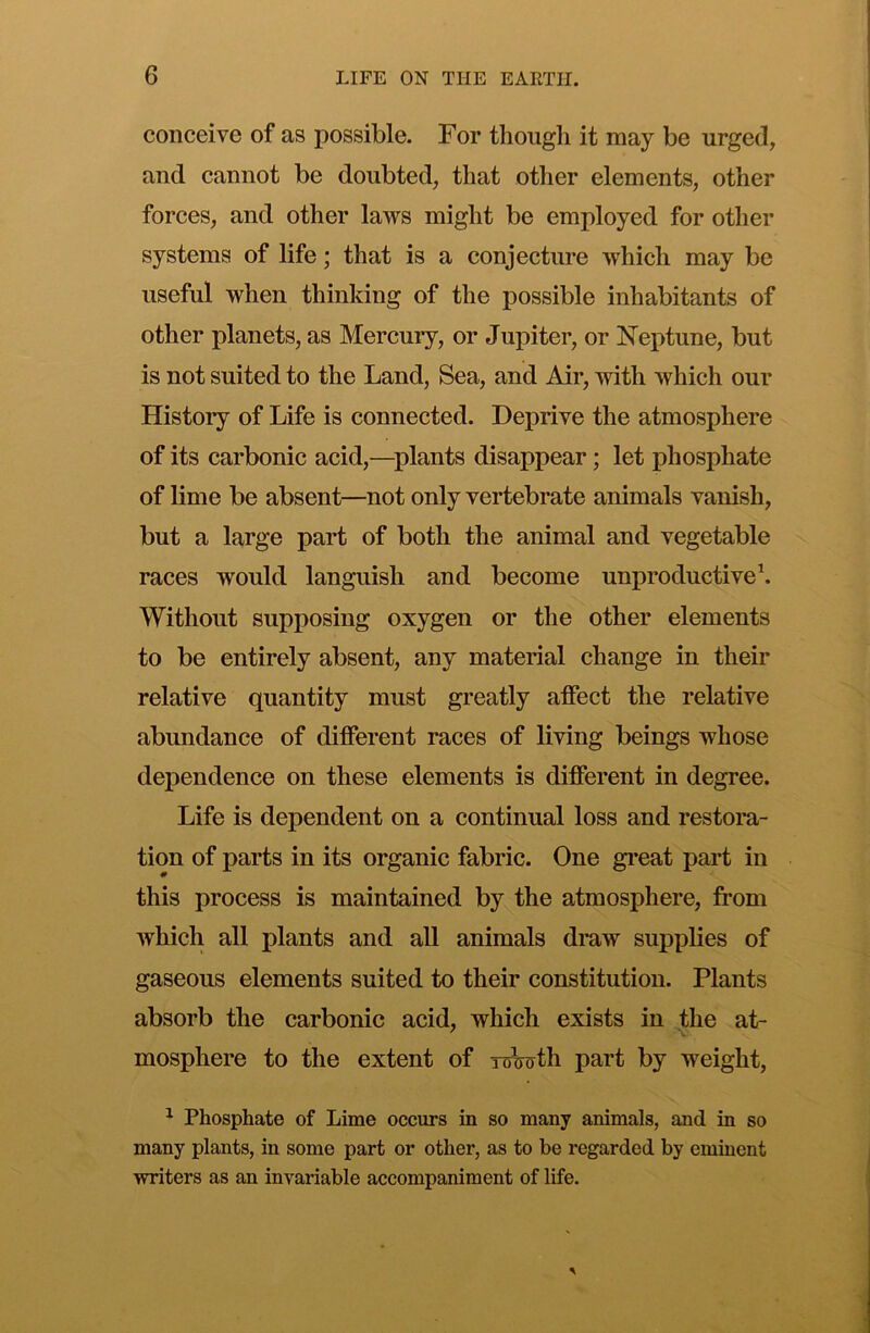 conceive of as possible. For though it may be urged, and cannot be doubted, that other elements, other forces, and other laws might be employed for other systems of life; that is a conjecture which may be useful when thinking of the possible inhabitants of other planets, as Mercury, or Jupiter, or Neptune, but is not suited to the Land, Sea, and Air, with which our History of Life is connected. Deprive the atmosphere of its carbonic acid,—plants disappear; let phosphate of lime be absent—not only vertebrate animals vanish, but a large part of both the animal and vegetable races would languish and become unproductiveh Without supposing oxygen or the other elements to be entirely absent, any material change in their relative quantity must greatly affect the relative abundance of different races of living beings whose dependence on these elements is different in degree. Life is dependent on a continual loss and restoiTi- tion of parts in its organic fabric. One gi’eat part in this process is maintained by the atmosphere, from which all plants and aU animals draw supplies of gaseous elements suited to their constitution. Plants absorb the carbonic acid, which exists in the at- mosphere to the extent of roWth part by weight, ^ Phosphate of Lime occurs in so many animals, and in so many plants, in some part or other, as to be regarded by eminent writers as an invariable accompaniment of life.