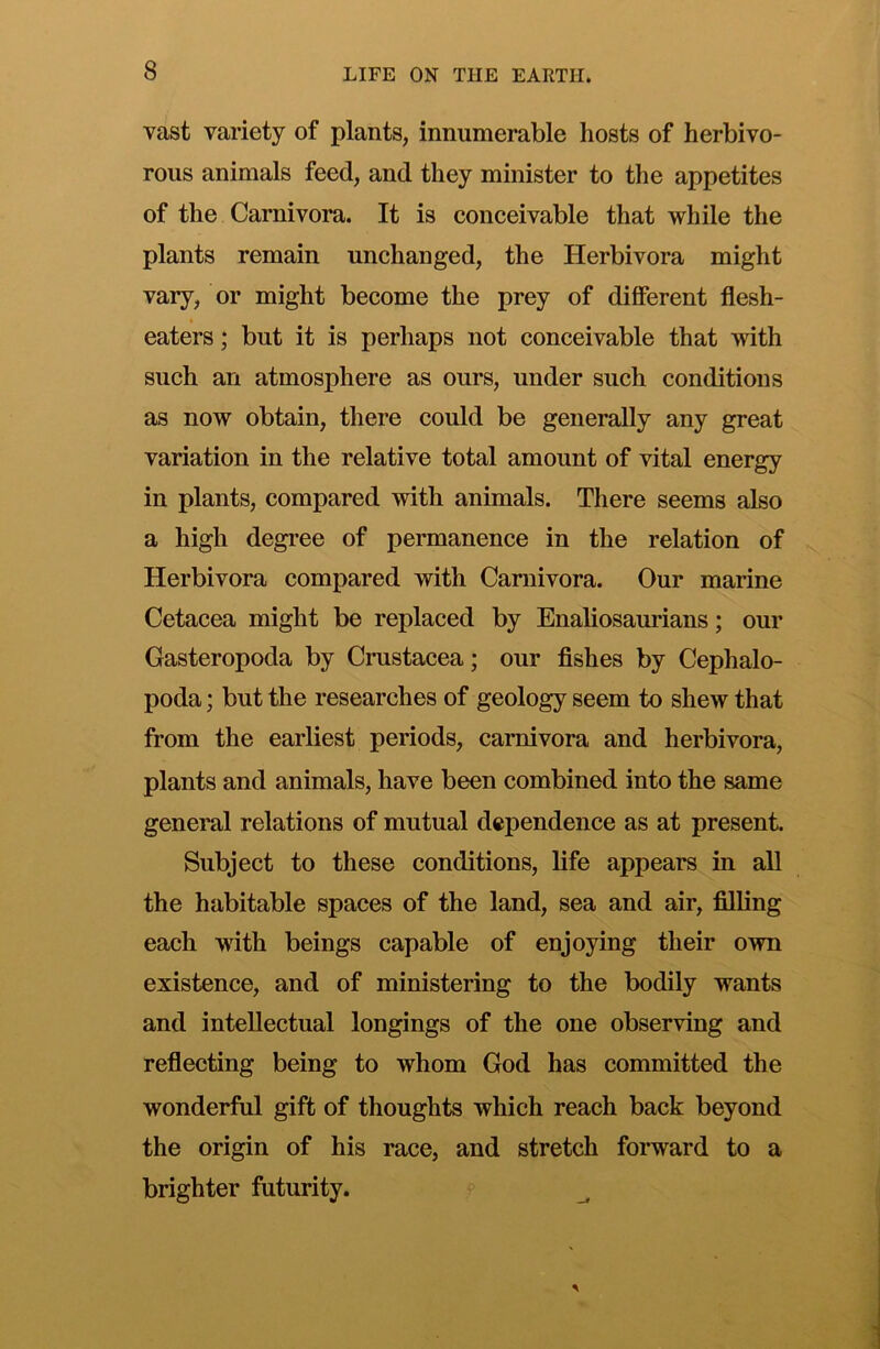 vast variety of plants, innumerable hosts of herbivo- rous animals feed, and they minister to the appetites of the Carnivora. It is conceivable that while the plants remain unchanged, the Herbivora might vary, or might become the prey of different flesh- eaters ; but it is perhaps not conceivable that with such an atmosphere as ours, under such conditions as now obtain, there could be generally any great variation in the relative total amount of vital energy in plants, compared with animals. There seems also a high degree of permanence in the relation of Herbivora compared with Carnivora. Our marine Cetacea might be replaced by Enaliosaurians; our Gasteropoda by Crustacea; our fishes by Cephalo- poda ; but the researches of geology seem to shew that from the earhest periods, carnivora and herbivora, plants and animals, have been combined into the same general relations of mutual dependence as at present. Subject to these conditions, life appears in all the habitable spaces of the land, sea and air, filling each with beings capable of enjoying their own existence, and of ministering to the bodily wants and intellectual longings of the one observing and reflecting being to whom God has committed the wonderful gift of thoughts which reach back beyond the origin of his race, and stretch forward to a brighter futurity.