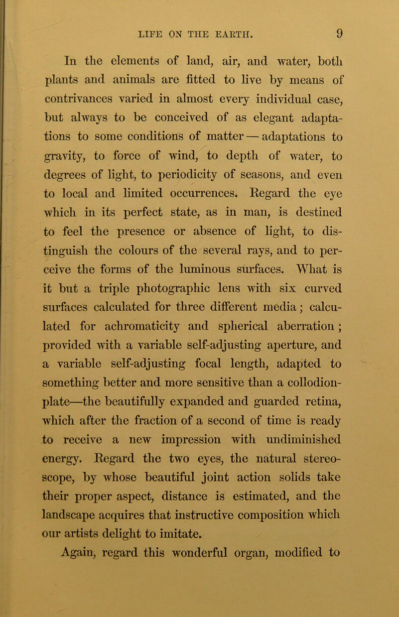 In the elements of land, air, and water, both plants and animals are fitted to live by means of contrivances varied in almost every individual case, but always to be conceived of as elegant adapta- tions to some conditions of matter — adaptations to gi*avity, to force of wind, to depth of water, to degrees of light, to periodicity of seasons, and even to local and limited occurrences. Regard the eye which in its perfect state, as in man, is destined to feel the presence or absence of light, to dis- tinguish the colours of the several rays, and to per- ceive the forms of the luminous sm-faces. What is it but a triple photographic lens with six curved surfaces calculated for three different media; calcu- lated for achromaticity and spherical aberration; provided with a variable self-adjusting aperture, and a variable self-adjusting focal length, adapted to something better and more sensitive than a collodion- plate—the beautifully expanded and guarded retina, which after the fraction of a second of time is ready to receive a new impression with undiminished energy. Regard the two eyes, the natural stereo- scope, by whose beautiful joint action solids take their proper aspect, distance is estimated, and the landscape acquires that instructive composition which our artists delight to imitate. Again, regard this wonderful organ, modified to