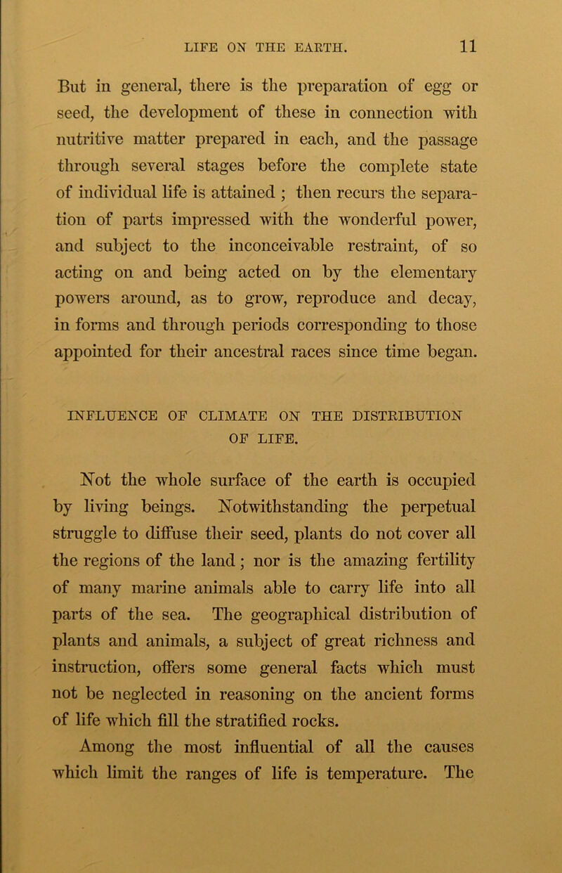 But in general, tliere is the preparation of egg or seed, the development of these in connection with nutritive matter prepared in each, and the passage through several stages before the complete state of individual life is attained ; then recurs the separa- tion of parts impressed with the wonderful power, and subject to the inconceivable restraint, of so acting on and being acted on by the elementary powers around, as to grow, reproduce and decay, in forms and through periods corresponding to those appointed for their ancestral races since time began. INFLUENCE OF CLIMATE ON THE DISTKIBUTION OF LIFE. ISTot the whole surface of the earth is occupied by living beings. ISTotwithstanding the perpetual struggle to dilfuse their seed, plants do not cover all the regions of the land; nor is the amazing fertility of many marine animals able to carry life into all parts of the sea. The geographical distribution of plants and animals, a subject of great richness and instruction, offers some general facts which must not be neglected in reasoning on the ancient forms of life which fill the stratified rocks. Among the most influential of all the causes which limit the ranges of life is temperature. The