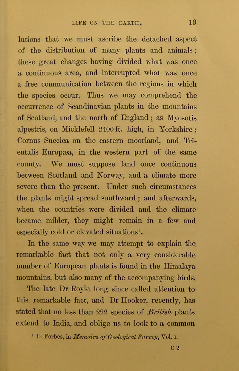 lutions that we must ascribe the detached aspect of the distribution of many plants and animals; these great changes having divided what was once a continuous area, and interrupted what was once a free communication between the regions in which the species occur. Thus we may comprehend the occurrence of Scandinavian plants in the mountains of Scotland, and the north of England; as Myosotis alpestris, on Micklefell 2400 ft. high, in Yorkshire; Comus Suecica on the eastern moorland, and Tri- entalis Europaea, in the western part of the same county. We must suppose land once continuous between Scotland and Norway, and a climate more severe than the present. Under such circumstances the plants might spread southward; and afterwards, when the countries were divided and the climate became milder, they might remain in a few and especially cold or elevated situations^. In the same way we may attempt to explain the remarkable fact that not only a very considerable number of European plants is found in the Himalaya mountains, but also many of the accompanying birds. The late Dr Royle long since called attention to this remarkable fact, and Dr Hooker, recently, has stated that no less than 222 species of British plants extend to India, and oblige us to look to a common ^ E. Forbes, in Memoirs of Geological Survey, Vol. i.