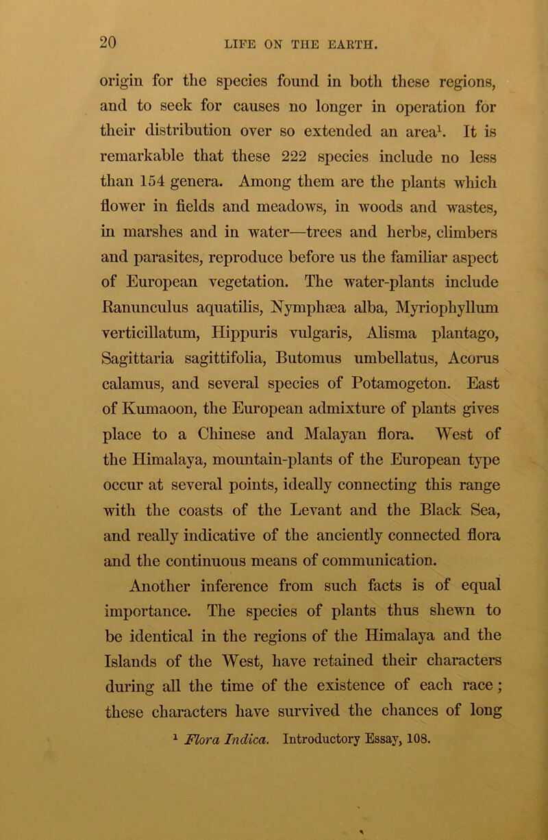 origin for the species found in both these regions, and to seek for causes no longer in operation for their distribution over so extended an areah It is remarkable that these 222 species include no less than 154 genera. Among them are the plants which flower in fields and meadows, in woods and wastes, in marshes and in water—trees and herbs, climbers and parasites, reproduce before us the familiar aspect of European vegetation. The water-plants include Ranunculus aquatilis, Nymphsea alba, Myriophyllum verticillatum, Hippuris vulgaris, Alisma plantago, Sagittaria sagittifolia, Butomus umbellatus, Acorus calamus, and several species of Potamogeton. East of Kumaoon, the European admixture of plants gives place to a Chinese and Malayan flora. West of the Himalaya, mountain-plants of the European type occur at several points, ideally connecting this range with the coasts of the Levant and the Black Sea, and really indicative of the anciently connected flora and the continuous means of communication. Another inference from such facts is of equal importance. The species of plants thus shewn to be identical in the regions of the Himalaya and the Islands of the West, have retained their characters during all the time of the existence of each race; these characters have survived the chances of long ^ Flora Indica. Introductory Essay, 108.