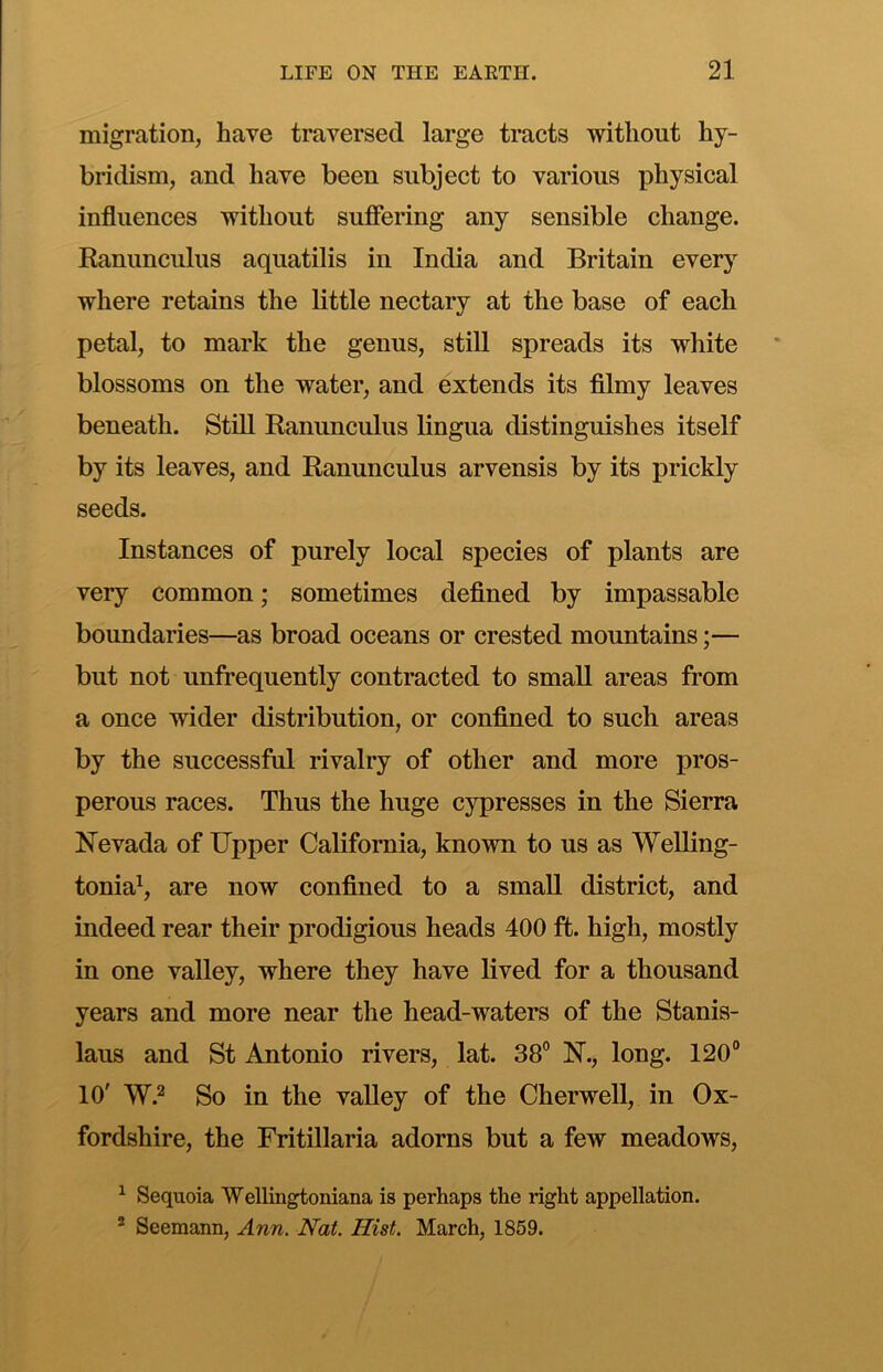 migration, have traversed large tracts without hy- bridism, and have been subject to various physical influences without suffering any sensible change. Ranunculus aquatilis in India and Britain every where retains the little nectary at the base of each petal, to mark the genus, still spreads its white blossoms on the water, and extends its filmy leaves beneath. Still Ranunculus lingua distinguishes itself by its leaves, and Ranunculus arvensis by its prickly seeds. Instances of purely local species of plants are very common; sometimes defined by impassable boundaries—as broad oceans or crested mountains;— but not unfrequently contracted to small areas from a once wider distribution, or confined to such areas by the successful rivalry of other and more pros- perous races. Thus the huge cypresses in the Sierra Nevada of Upper California, known to us as Welling- tonia^, are now confined to a small district, and indeed rear their prodigious heads 400 ft. high, mostly in one valley, where they have lived for a thousand years and more near the head-waters of the Stanis- laus and St Antonio rivers, lat. 38° N., long. 120° 10' W.^ So in the valley of the Cherwell, in Ox- fordshire, the Fritillaria adorns but a few meadows, ^ Sequoia Wellingtoniana is perhaps the right appellation. ® Seemann, Ann. Nat. Hist. March, 1859.